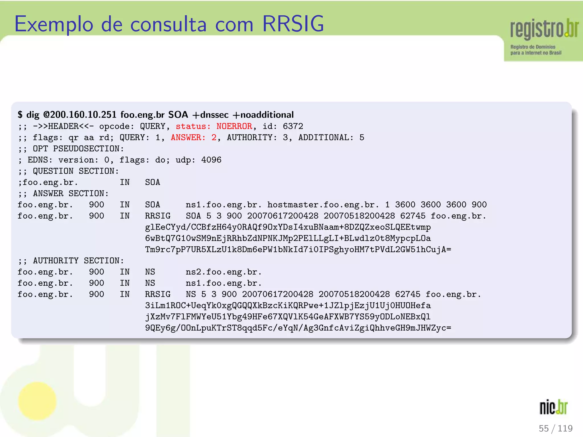Exemplo de consulta com RRSIG
$ dig @200.160.10.251 foo.eng.br SOA +dnssec +noadditional
;; -HEADER- opcode: QUERY, status: NOERROR, id: 6372
;; flags: qr aa rd; QUERY: 1, ANSWER: 2, AUTHORITY: 3, ADDITIONAL: 5
;; OPT PSEUDOSECTION:
; EDNS: version: 0, flags: do; udp: 4096
;; QUESTION SECTION:
;foo.eng.br. IN SOA
;; ANSWER SECTION:
foo.eng.br. 900 IN SOA ns1.foo.eng.br. hostmaster.foo.eng.br. 1 3600 3600 3600 900
foo.eng.br. 900 IN RRSIG SOA 5 3 900 20070617200428 20070518200428 62745 foo.eng.br.
glEeCYyd/CCBfzH64y0RAQf9OxYDsI4xuBNaam+8DZQZxeoSLQEEtwmp
6wBtQ7G10wSM9nEjRRhbZdNPNKJMp2PElLLgLI+BLwdlz0t8MypcpLOa
Tm9rc7pP7UR5XLzU1k8Dm6ePW1bNkId7i0IPSghyoHM7tPVdL2GW51hCujA=
;; AUTHORITY SECTION:
foo.eng.br. 900 IN NS ns2.foo.eng.br.
foo.eng.br. 900 IN NS ns1.foo.eng.br.
foo.eng.br. 900 IN RRSIG NS 5 3 900 20070617200428 20070518200428 62745 foo.eng.br.
3iLm1ROC+UeqYk0xgQGQQXkBzcKiKQRPwe+1JZlpjEzjU1Uj0HUOHefa
jXzMv7FlFMWYeU51Ybg49HFe67XQVlK54GeAFXWB7YS59yODLoNEBxQl
9QEy6g/OOnLpuKTrST8qqd5Fc/eYqN/Ag3GnfcAviZgiQhhveGH9mJHWZyc=
55 / 119
 