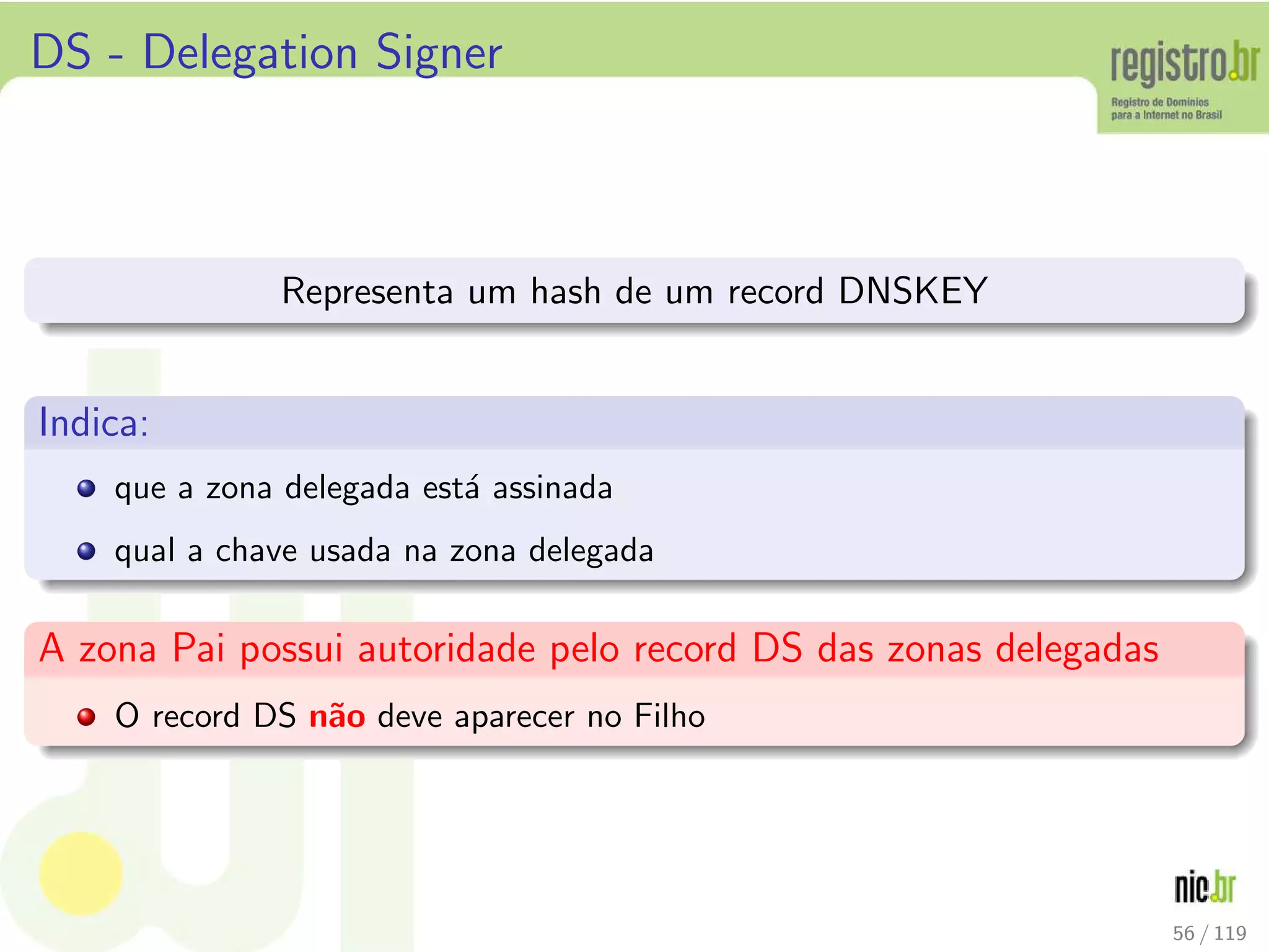 DS - Delegation Signer
Representa um hash de um record DNSKEY
Indica:
que a zona delegada est´a assinada
qual a chave usada na zona delegada
A zona Pai possui autoridade pelo record DS das zonas delegadas
O record DS n˜ao deve aparecer no Filho
56 / 119
 