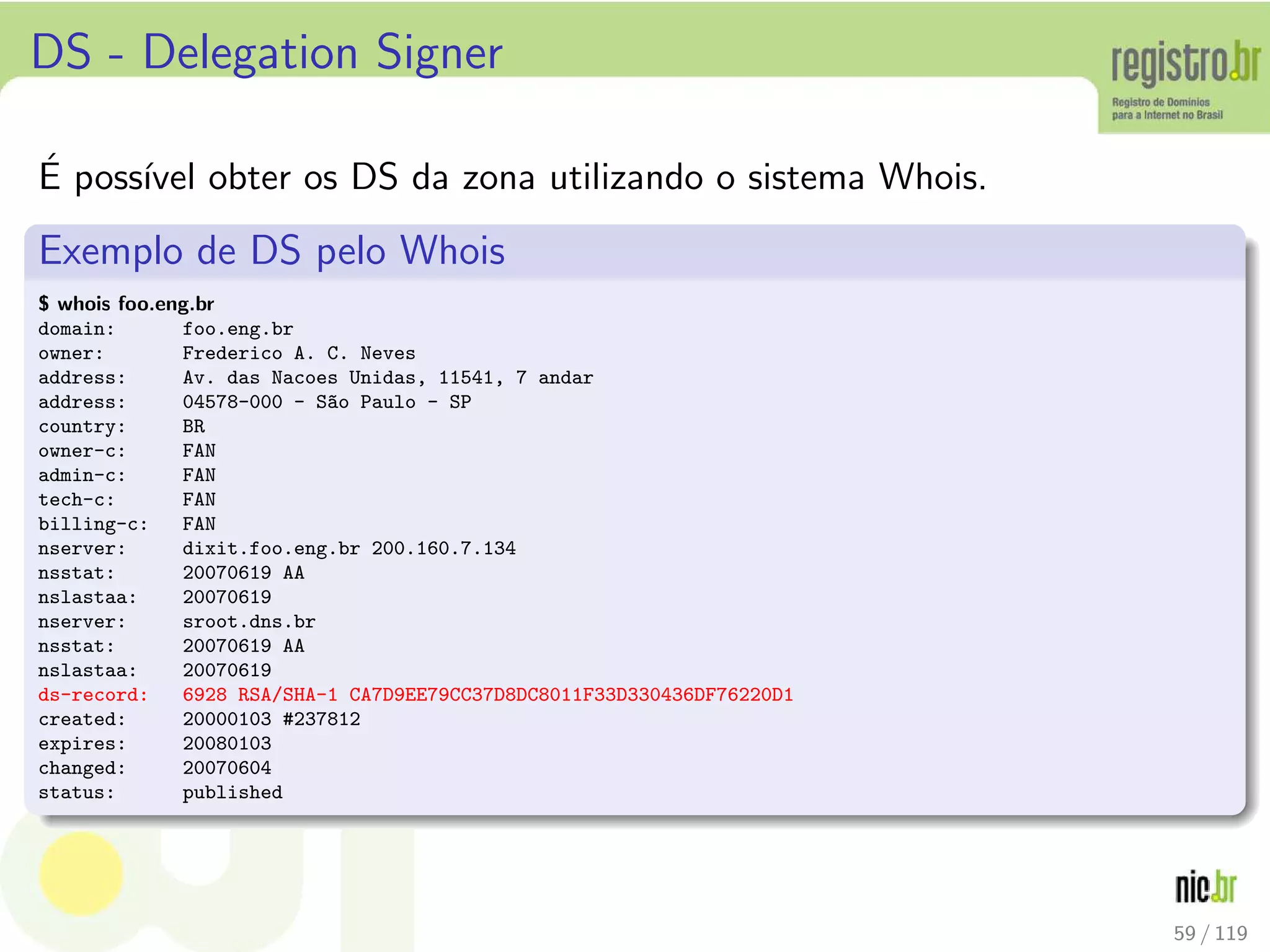 DS - Delegation Signer
´E poss´ıvel obter os DS da zona utilizando o sistema Whois.
Exemplo de DS pelo Whois
$ whois foo.eng.br
domain: foo.eng.br
owner: Frederico A. C. Neves
address: Av. das Nacoes Unidas, 11541, 7 andar
address: 04578-000 - S~ao Paulo - SP
country: BR
owner-c: FAN
admin-c: FAN
tech-c: FAN
billing-c: FAN
nserver: dixit.foo.eng.br 200.160.7.134
nsstat: 20070619 AA
nslastaa: 20070619
nserver: sroot.dns.br
nsstat: 20070619 AA
nslastaa: 20070619
ds-record: 6928 RSA/SHA-1 CA7D9EE79CC37D8DC8011F33D330436DF76220D1
created: 20000103 #237812
expires: 20080103
changed: 20070604
status: published
59 / 119
 