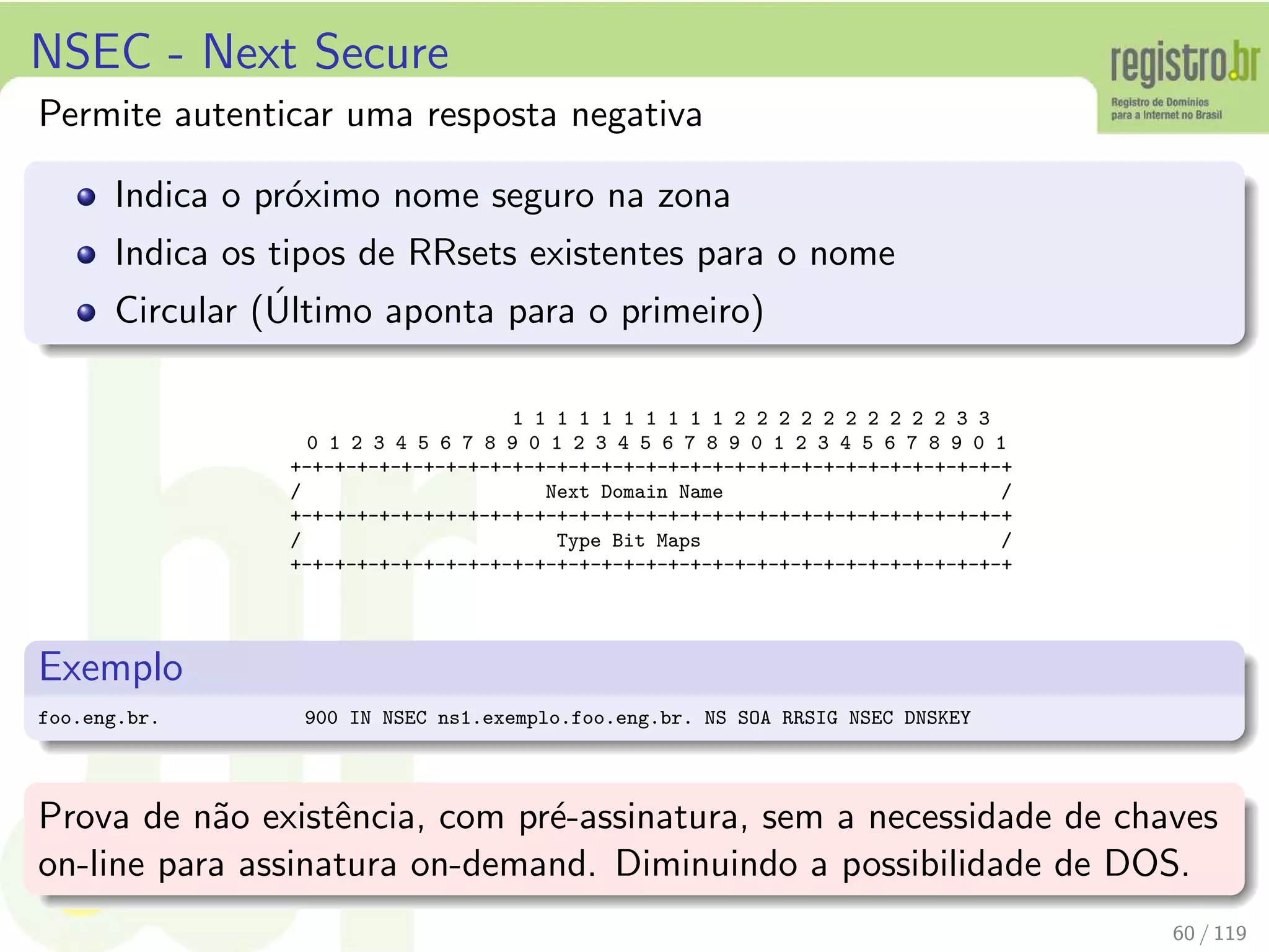 NSEC - Next Secure
Permite autenticar uma resposta negativa
Indica o pr´oximo nome seguro na zona
Indica os tipos de RRsets existentes para o nome
Circular (´Ultimo aponta para o primeiro)
1 1 1 1 1 1 1 1 1 1 2 2 2 2 2 2 2 2 2 2 3 3
0 1 2 3 4 5 6 7 8 9 0 1 2 3 4 5 6 7 8 9 0 1 2 3 4 5 6 7 8 9 0 1
+-+-+-+-+-+-+-+-+-+-+-+-+-+-+-+-+-+-+-+-+-+-+-+-+-+-+-+-+-+-+-+-+
/ Next Domain Name /
+-+-+-+-+-+-+-+-+-+-+-+-+-+-+-+-+-+-+-+-+-+-+-+-+-+-+-+-+-+-+-+-+
/ Type Bit Maps /
+-+-+-+-+-+-+-+-+-+-+-+-+-+-+-+-+-+-+-+-+-+-+-+-+-+-+-+-+-+-+-+-+
Exemplo
foo.eng.br. 900 IN NSEC ns1.exemplo.foo.eng.br. NS SOA RRSIG NSEC DNSKEY
Prova de n˜ao existˆencia, com pr´e-assinatura, sem a necessidade de chaves
on-line para assinatura on-demand. Diminuindo a possibilidade de DOS.
60 / 119
 