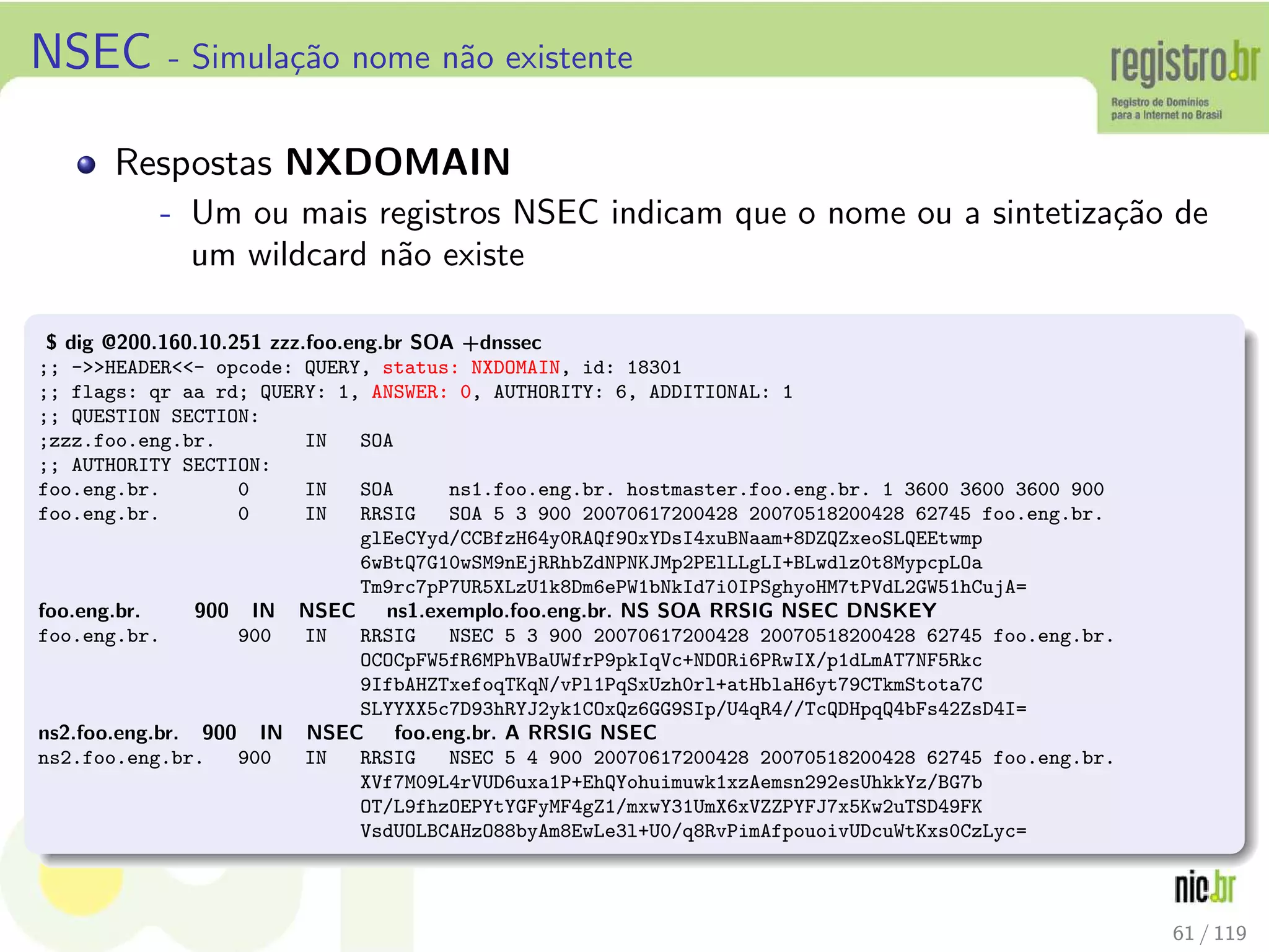 NSEC - Simula¸c˜ao nome n˜ao existente
Respostas NXDOMAIN
- Um ou mais registros NSEC indicam que o nome ou a sintetiza¸c˜ao de
um wildcard n˜ao existe
$ dig @200.160.10.251 zzz.foo.eng.br SOA +dnssec
;; -HEADER- opcode: QUERY, status: NXDOMAIN, id: 18301
;; flags: qr aa rd; QUERY: 1, ANSWER: 0, AUTHORITY: 6, ADDITIONAL: 1
;; QUESTION SECTION:
;zzz.foo.eng.br. IN SOA
;; AUTHORITY SECTION:
foo.eng.br. 0 IN SOA ns1.foo.eng.br. hostmaster.foo.eng.br. 1 3600 3600 3600 900
foo.eng.br. 0 IN RRSIG SOA 5 3 900 20070617200428 20070518200428 62745 foo.eng.br.
glEeCYyd/CCBfzH64y0RAQf9OxYDsI4xuBNaam+8DZQZxeoSLQEEtwmp
6wBtQ7G10wSM9nEjRRhbZdNPNKJMp2PElLLgLI+BLwdlz0t8MypcpLOa
Tm9rc7pP7UR5XLzU1k8Dm6ePW1bNkId7i0IPSghyoHM7tPVdL2GW51hCujA=
foo.eng.br. 900 IN NSEC ns1.exemplo.foo.eng.br. NS SOA RRSIG NSEC DNSKEY
foo.eng.br. 900 IN RRSIG NSEC 5 3 900 20070617200428 20070518200428 62745 foo.eng.br.
OCOCpFW5fR6MPhVBaUWfrP9pkIqVc+NDORi6PRwIX/p1dLmAT7NF5Rkc
9IfbAHZTxefoqTKqN/vPl1PqSxUzh0rl+atHblaH6yt79CTkmStota7C
SLYYXX5c7D93hRYJ2yk1COxQz6GG9SIp/U4qR4//TcQDHpqQ4bFs42ZsD4I=
ns2.foo.eng.br. 900 IN NSEC foo.eng.br. A RRSIG NSEC
ns2.foo.eng.br. 900 IN RRSIG NSEC 5 4 900 20070617200428 20070518200428 62745 foo.eng.br.
XVf7M09L4rVUD6uxa1P+EhQYohuimuwk1xzAemsn292esUhkkYz/BG7b
OT/L9fhzOEPYtYGFyMF4gZ1/mxwY31UmX6xVZZPYFJ7x5Kw2uTSD49FK
VsdUOLBCAHzO88byAm8EwLe3l+U0/q8RvPimAfpouoivUDcuWtKxs0CzLyc=
61 / 119
 