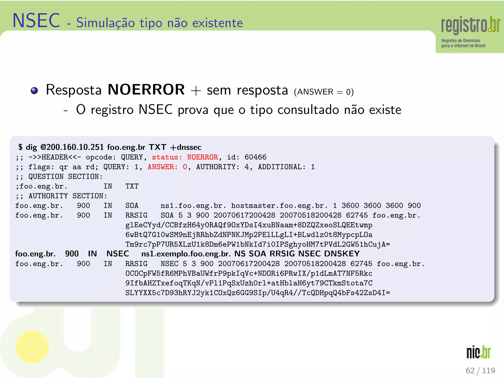 NSEC - Simula¸c˜ao tipo n˜ao existente
Resposta NOERROR + sem resposta (ANSWER = 0)
- O registro NSEC prova que o tipo consultado n˜ao existe
$ dig @200.160.10.251 foo.eng.br TXT +dnssec
;; -HEADER- opcode: QUERY, status: NOERROR, id: 60466
;; flags: qr aa rd; QUERY: 1, ANSWER: 0, AUTHORITY: 4, ADDITIONAL: 1
;; QUESTION SECTION:
;foo.eng.br. IN TXT
;; AUTHORITY SECTION:
foo.eng.br. 900 IN SOA ns1.foo.eng.br. hostmaster.foo.eng.br. 1 3600 3600 3600 900
foo.eng.br. 900 IN RRSIG SOA 5 3 900 20070617200428 20070518200428 62745 foo.eng.br.
glEeCYyd/CCBfzH64y0RAQf9OxYDsI4xuBNaam+8DZQZxeoSLQEEtwmp
6wBtQ7G10wSM9nEjRRhbZdNPNKJMp2PElLLgLI+BLwdlz0t8MypcpLOa
Tm9rc7pP7UR5XLzU1k8Dm6ePW1bNkId7i0IPSghyoHM7tPVdL2GW51hCujA=
foo.eng.br. 900 IN NSEC ns1.exemplo.foo.eng.br. NS SOA RRSIG NSEC DNSKEY
foo.eng.br. 900 IN RRSIG NSEC 5 3 900 20070617200428 20070518200428 62745 foo.eng.br.
OCOCpFW5fR6MPhVBaUWfrP9pkIqVc+NDORi6PRwIX/p1dLmAT7NF5Rkc
9IfbAHZTxefoqTKqN/vPl1PqSxUzh0rl+atHblaH6yt79CTkmStota7C
SLYYXX5c7D93hRYJ2yk1COxQz6GG9SIp/U4qR4//TcQDHpqQ4bFs42ZsD4I=
62 / 119
 
