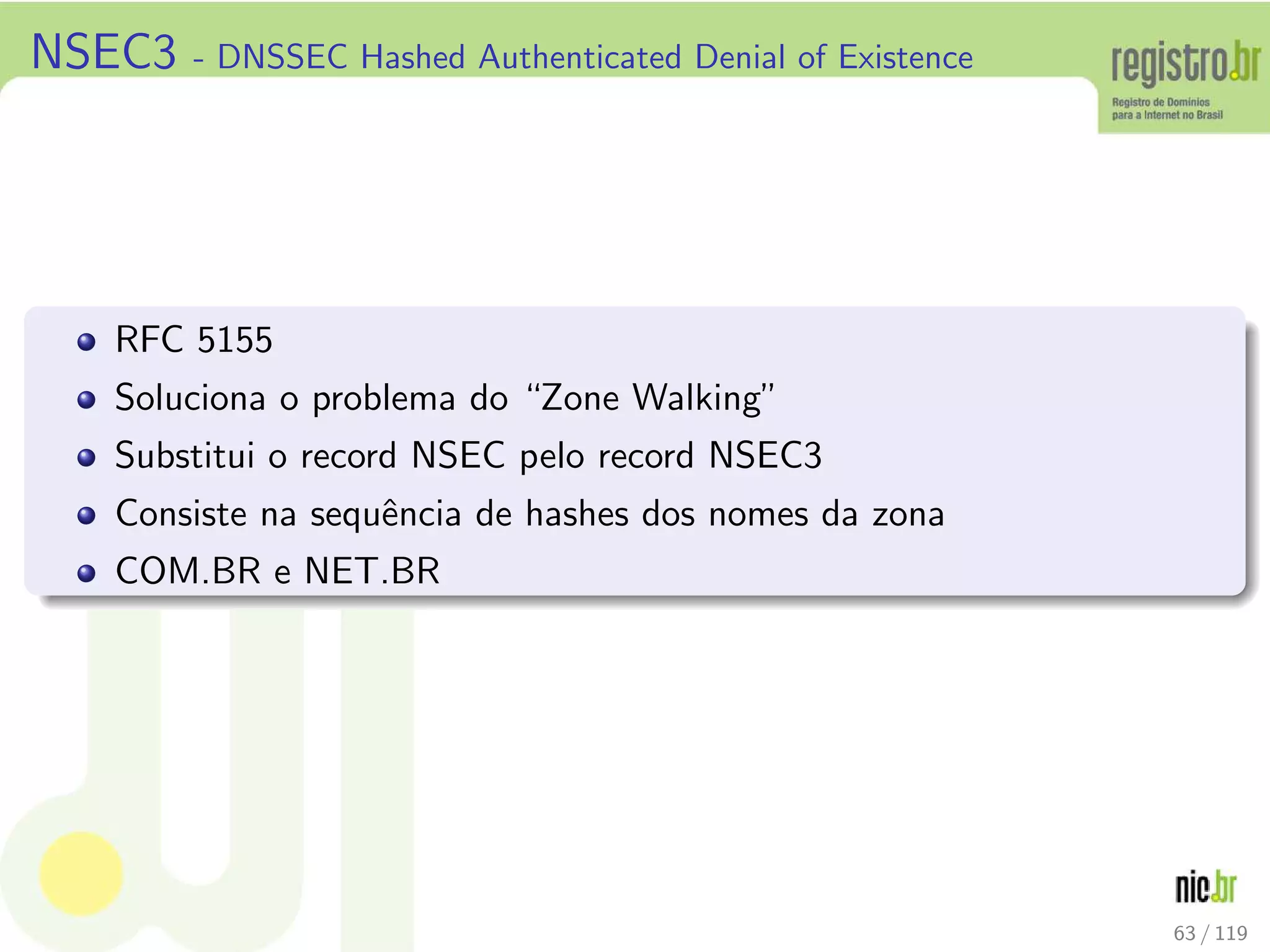NSEC3 - DNSSEC Hashed Authenticated Denial of Existence
RFC 5155
Soluciona o problema do “Zone Walking”
Substitui o record NSEC pelo record NSEC3
Consiste na sequˆencia de hashes dos nomes da zona
COM.BR e NET.BR
63 / 119
 