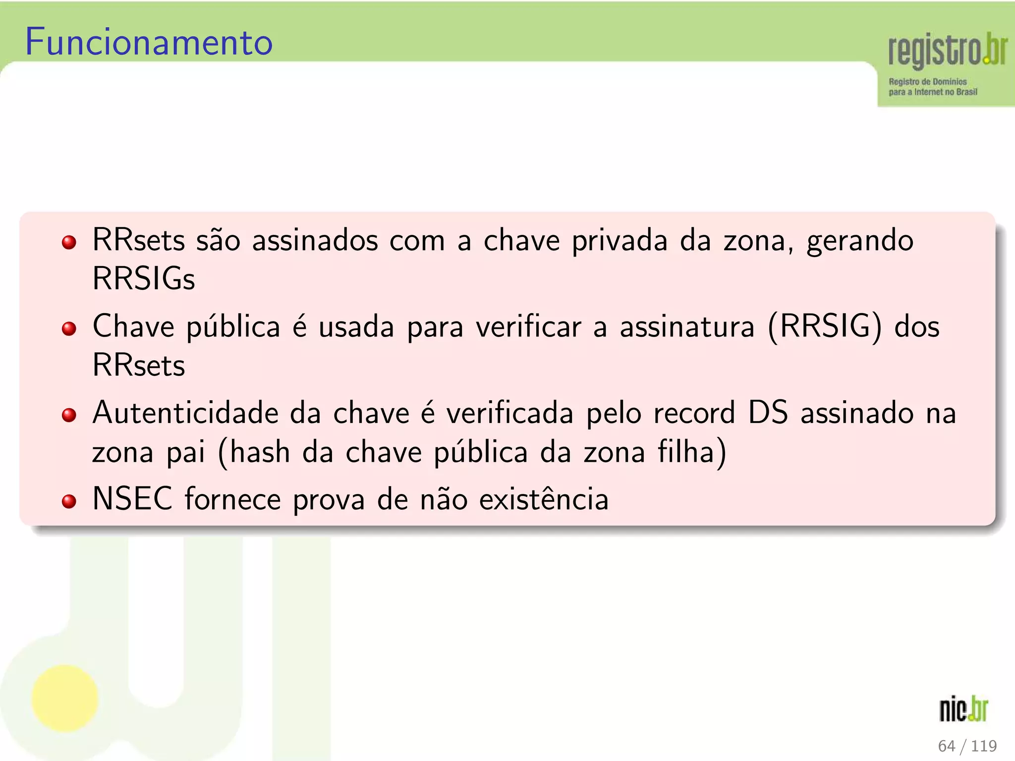 Funcionamento
RRsets s˜ao assinados com a chave privada da zona, gerando
RRSIGs
Chave p´ublica ´e usada para veriﬁcar a assinatura (RRSIG) dos
RRsets
Autenticidade da chave ´e veriﬁcada pelo record DS assinado na
zona pai (hash da chave p´ublica da zona ﬁlha)
NSEC fornece prova de n˜ao existˆencia
64 / 119
 