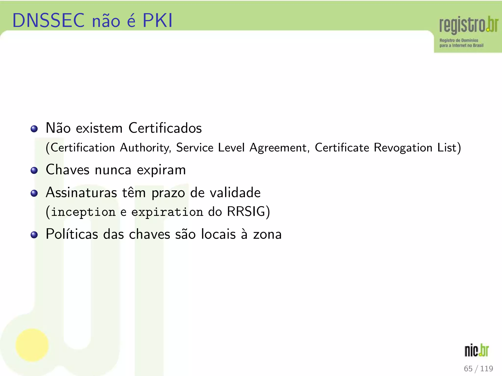 DNSSEC n˜ao ´e PKI
N˜ao existem Certiﬁcados
(Certiﬁcation Authority, Service Level Agreement, Certiﬁcate Revogation List)
Chaves nunca expiram
Assinaturas tˆem prazo de validade
(inception e expiration do RRSIG)
Pol´ıticas das chaves s˜ao locais `a zona
65 / 119
 