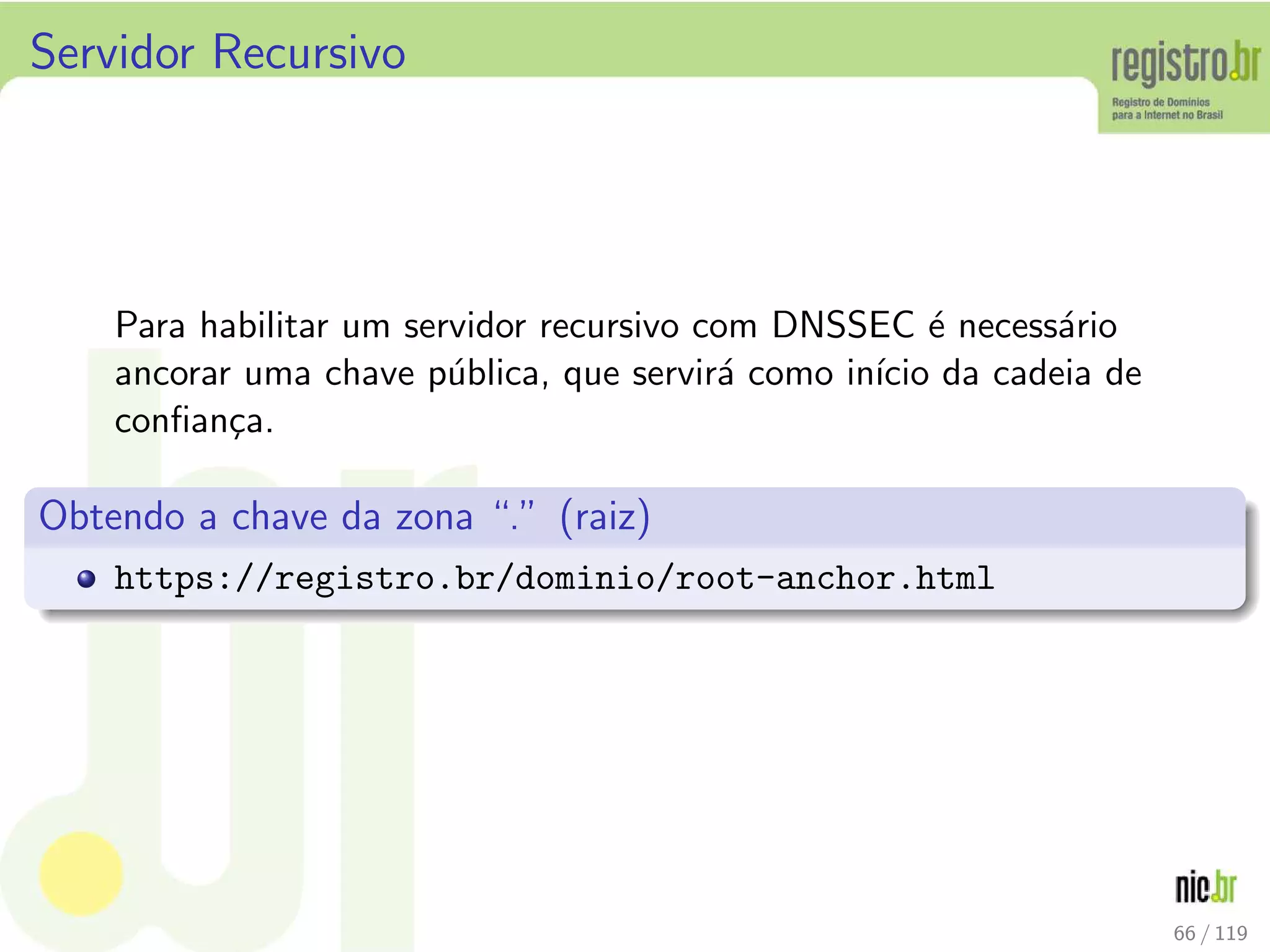 Servidor Recursivo
Para habilitar um servidor recursivo com DNSSEC ´e necess´ario
ancorar uma chave p´ublica, que servir´a como in´ıcio da cadeia de
conﬁan¸ca.
Obtendo a chave da zona “.” (raiz)
https://registro.br/dominio/root-anchor.html
66 / 119
 