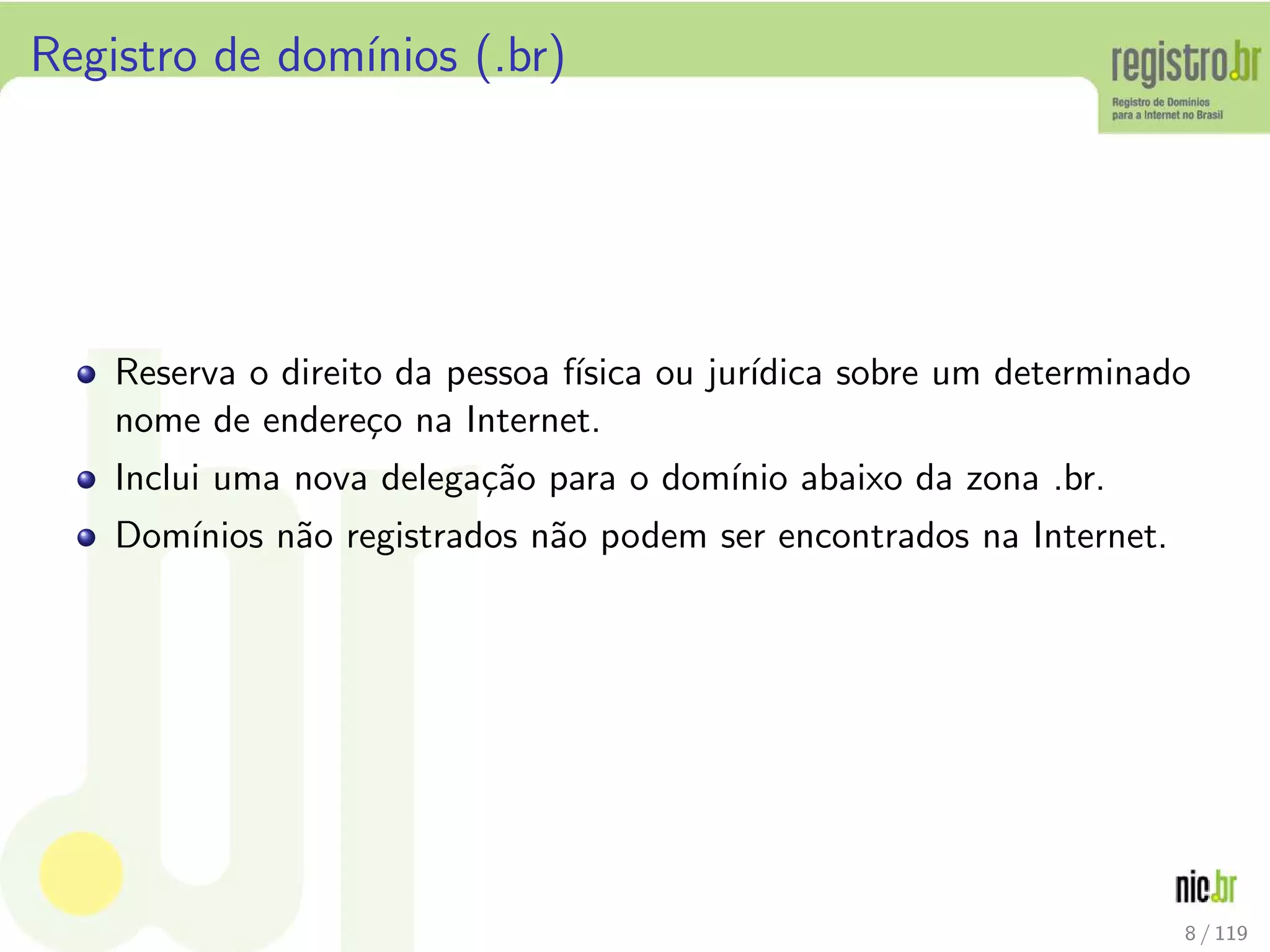 Registro de dom´ınios (.br)
Reserva o direito da pessoa f´ısica ou jur´ıdica sobre um determinado
nome de endere¸co na Internet.
Inclui uma nova delega¸c˜ao para o dom´ınio abaixo da zona .br.
Dom´ınios n˜ao registrados n˜ao podem ser encontrados na Internet.
8 / 119
 