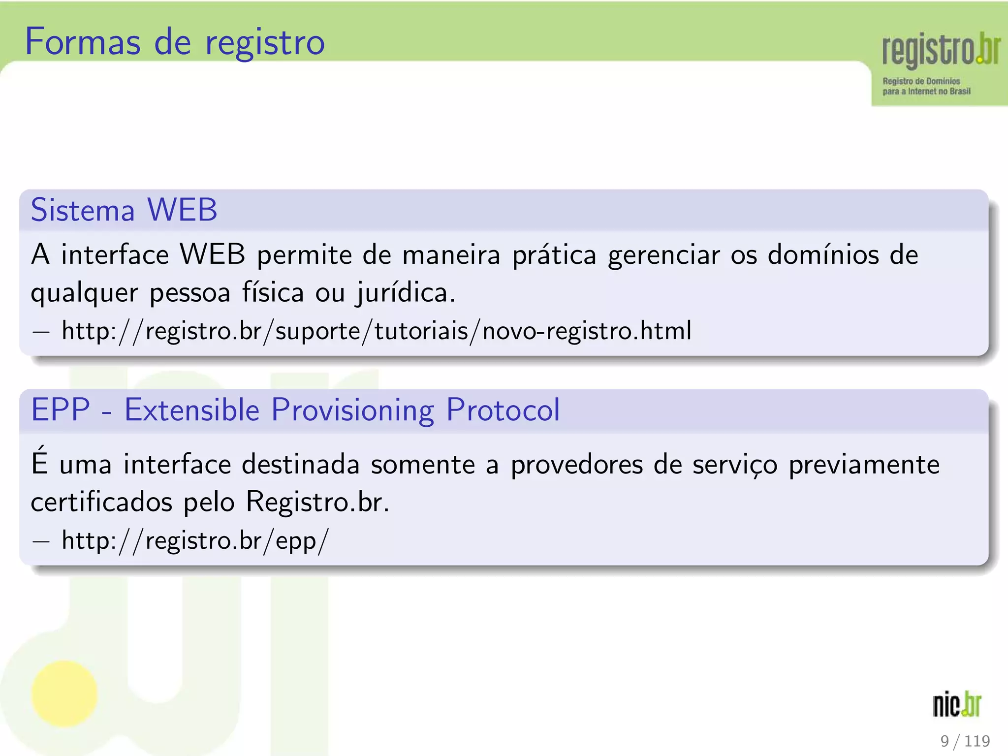 Formas de registro
Sistema WEB
A interface WEB permite de maneira pr´atica gerenciar os dom´ınios de
qualquer pessoa f´ısica ou jur´ıdica.
− http://registro.br/suporte/tutoriais/novo-registro.html
EPP - Extensible Provisioning Protocol
´E uma interface destinada somente a provedores de servi¸co previamente
certiﬁcados pelo Registro.br.
− http://registro.br/epp/
9 / 119
 