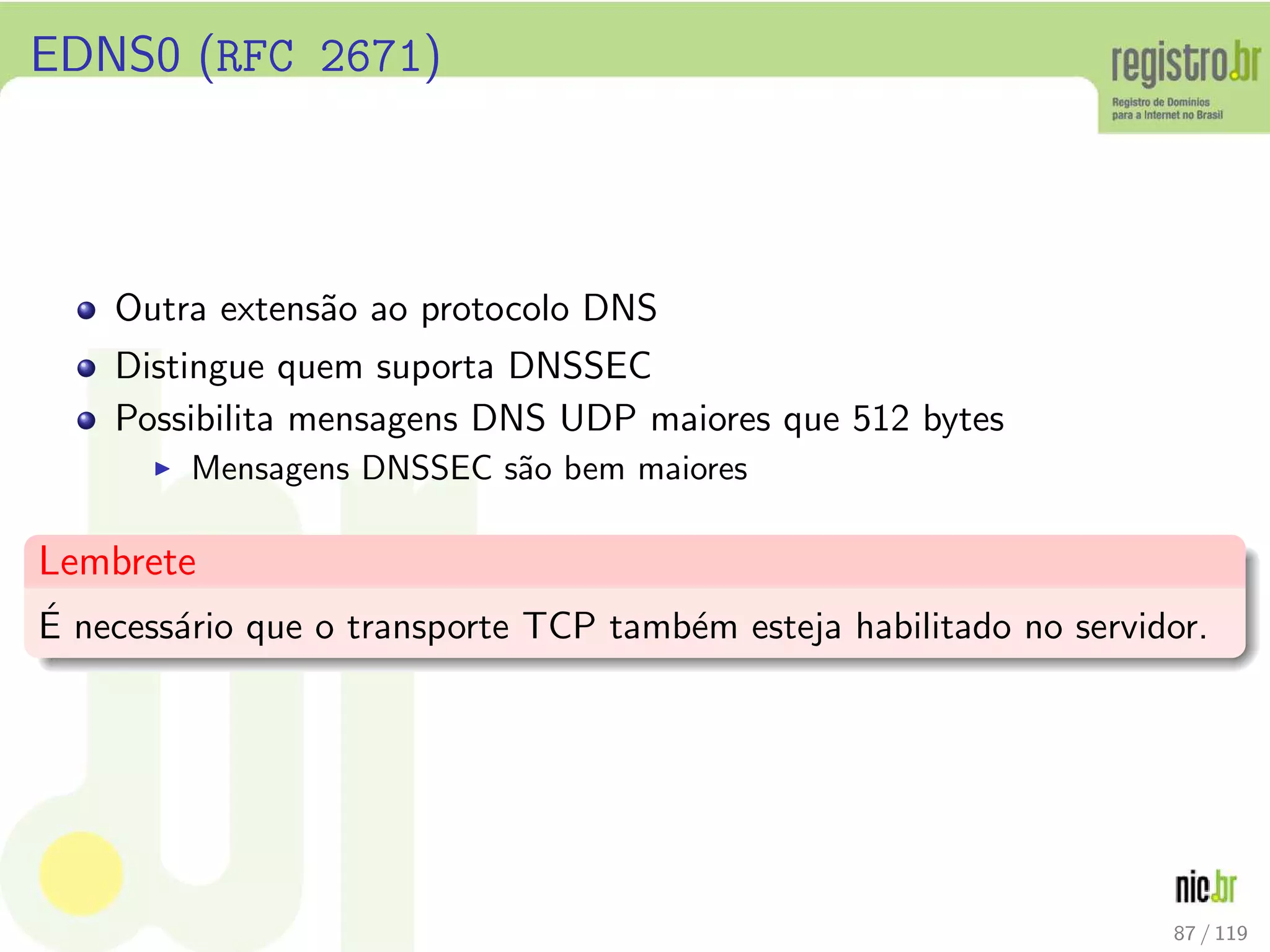 EDNS0 (RFC 2671)
Outra extens˜ao ao protocolo DNS
Distingue quem suporta DNSSEC
Possibilita mensagens DNS UDP maiores que 512 bytes
◮ Mensagens DNSSEC s˜ao bem maiores
Lembrete
´E necess´ario que o transporte TCP tamb´em esteja habilitado no servidor.
87 / 119
 