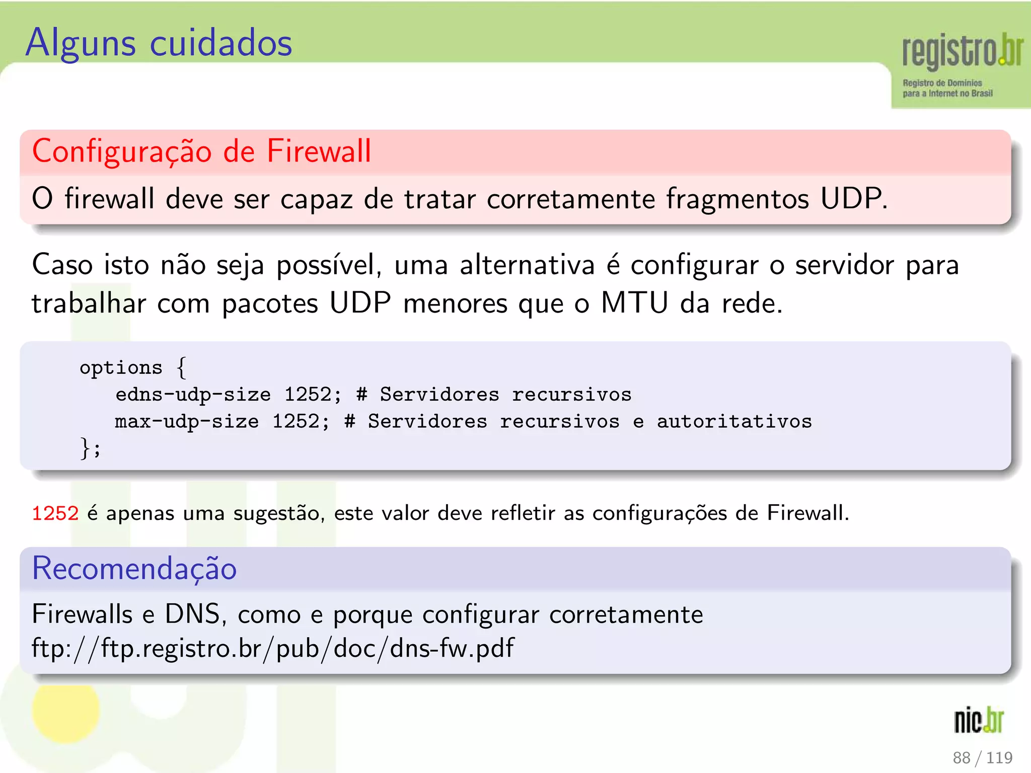 Alguns cuidados
Conﬁgura¸c˜ao de Firewall
O ﬁrewall deve ser capaz de tratar corretamente fragmentos UDP.
Caso isto n˜ao seja poss´ıvel, uma alternativa ´e conﬁgurar o servidor para
trabalhar com pacotes UDP menores que o MTU da rede.
options {
edns-udp-size 1252; # Servidores recursivos
max-udp-size 1252; # Servidores recursivos e autoritativos
};
1252 ´e apenas uma sugest˜ao, este valor deve reﬂetir as conﬁgura¸c˜oes de Firewall.
Recomenda¸c˜ao
Firewalls e DNS, como e porque conﬁgurar corretamente
ftp://ftp.registro.br/pub/doc/dns-fw.pdf
88 / 119
 