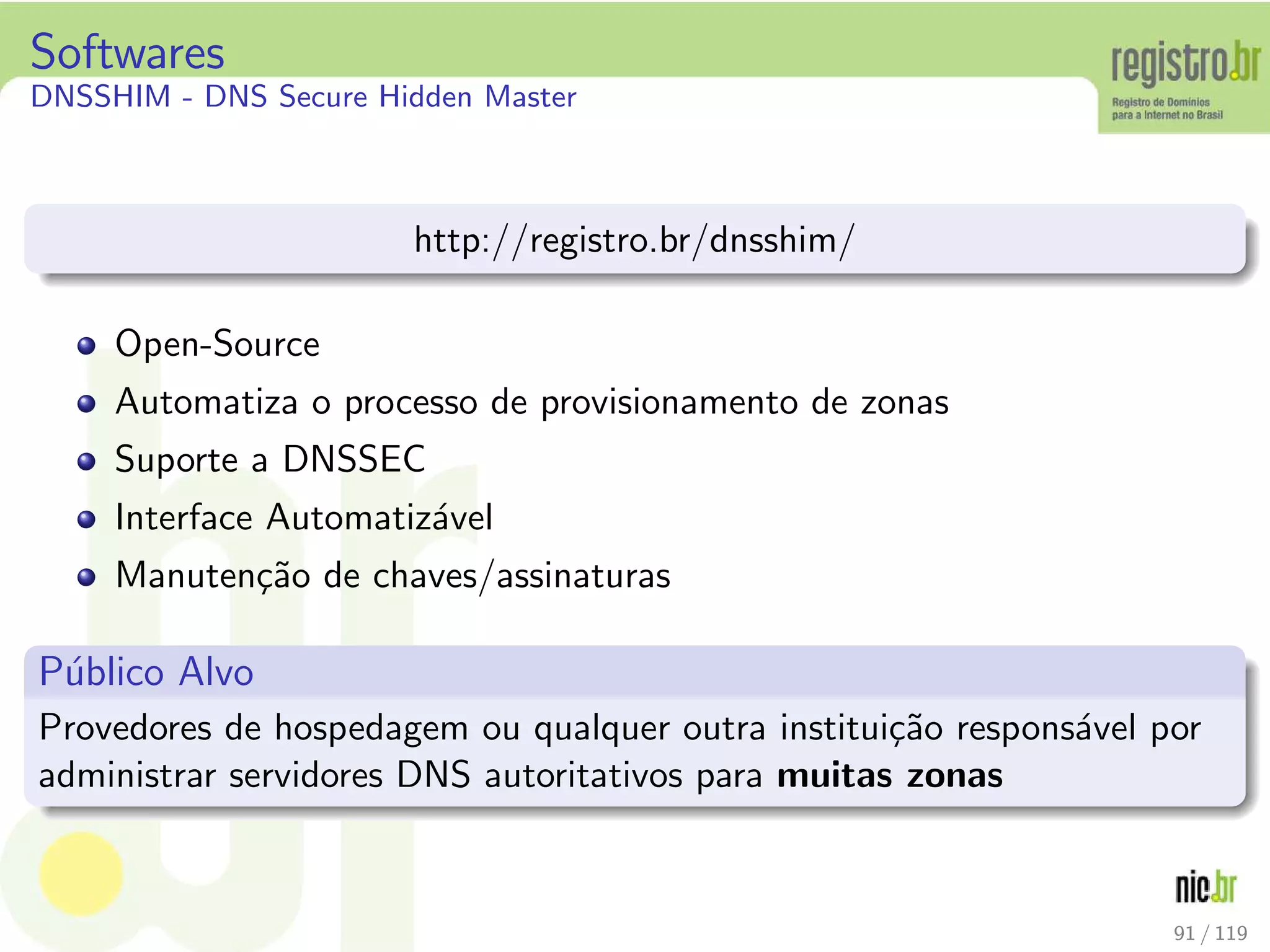 Softwares
DNSSHIM - DNS Secure Hidden Master
http://registro.br/dnsshim/
Open-Source
Automatiza o processo de provisionamento de zonas
Suporte a DNSSEC
Interface Automatiz´avel
Manuten¸c˜ao de chaves/assinaturas
P´ublico Alvo
Provedores de hospedagem ou qualquer outra institui¸c˜ao respons´avel por
administrar servidores DNS autoritativos para muitas zonas
91 / 119
 