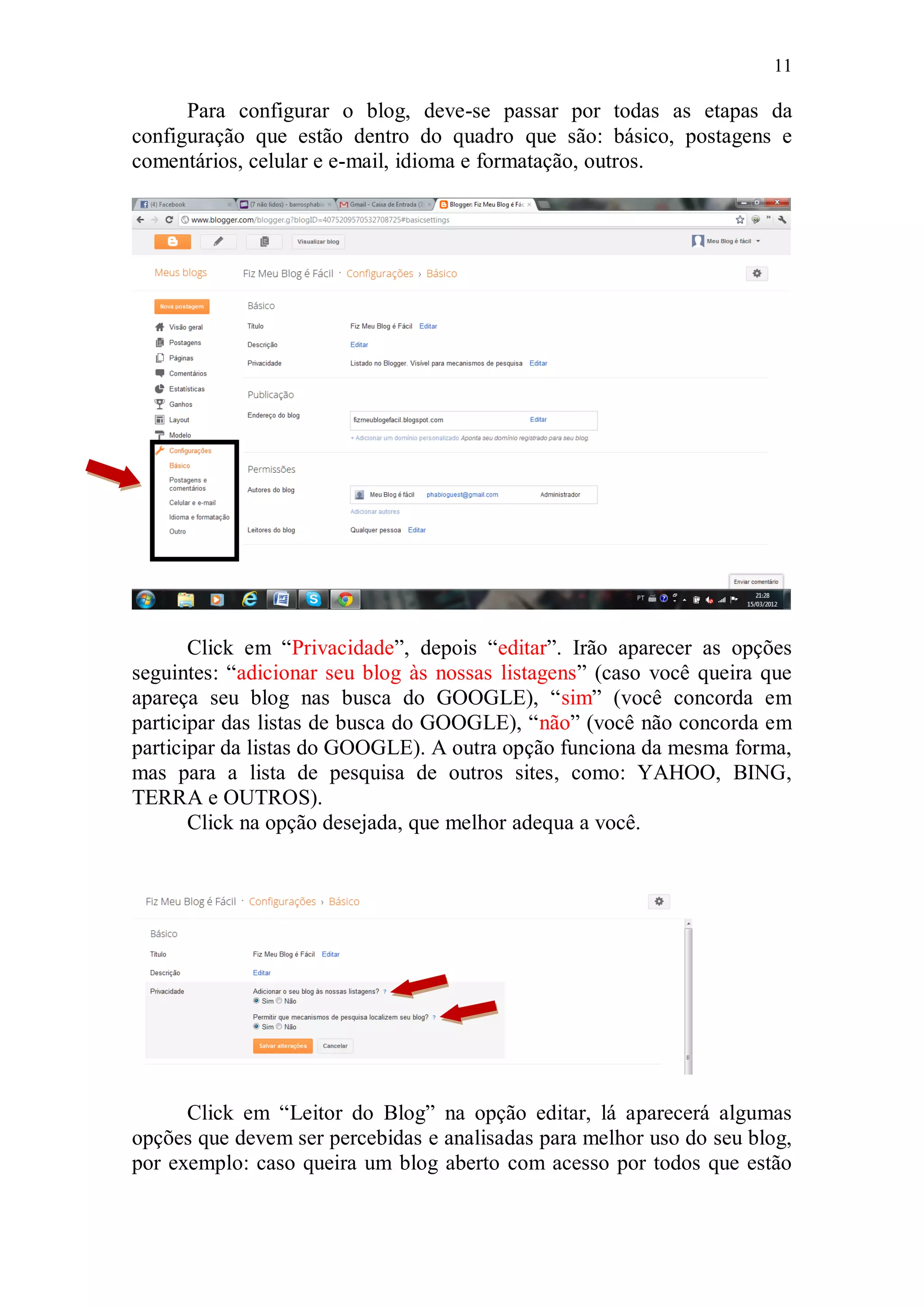 11

      Para configurar o blog, deve-se passar por todas as etapas da
configuração que estão dentro do quadro que são: básico, postagens e
comentários, celular e e-mail, idioma e formatação, outros.




       Click em “Privacidade”, depois “editar”. Irão aparecer as opções
seguintes: “adicionar seu blog às nossas listagens” (caso você queira que
apareça seu blog nas busca do GOOGLE), “sim” (você concorda em
participar das listas de busca do GOOGLE), “não” (você não concorda em
participar da listas do GOOGLE). A outra opção funciona da mesma forma,
mas para a lista de pesquisa de outros sites, como: YAHOO, BING,
TERRA e OUTROS).
       Click na opção desejada, que melhor adequa a você.




      Click em “Leitor do Blog” na opção editar, lá aparecerá algumas
opções que devem ser percebidas e analisadas para melhor uso do seu blog,
por exemplo: caso queira um blog aberto com acesso por todos que estão
 