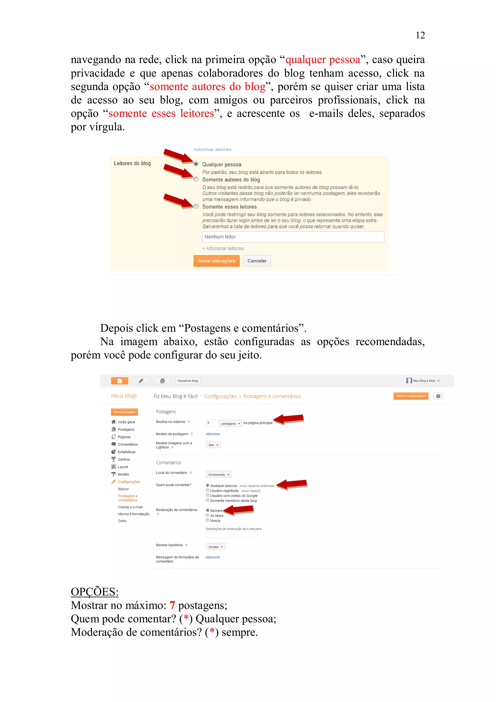 12

navegando na rede, click na primeira opção “qualquer pessoa”, caso queira
privacidade e que apenas colaboradores do blog tenham acesso, click na
segunda opção “somente autores do blog”, porém se quiser criar uma lista
de acesso ao seu blog, com amigos ou parceiros profissionais, click na
opção “somente esses leitores”, e acrescente os e-mails deles, separados
por vírgula.




     Depois click em “Postagens e comentários”.
     Na imagem abaixo, estão configuradas as opções recomendadas,
porém você pode configurar do seu jeito.




OPÇÕES:
Mostrar no máximo: 7 postagens;
Quem pode comentar? (*) Qualquer pessoa;
Moderação de comentários? (*) sempre.
 