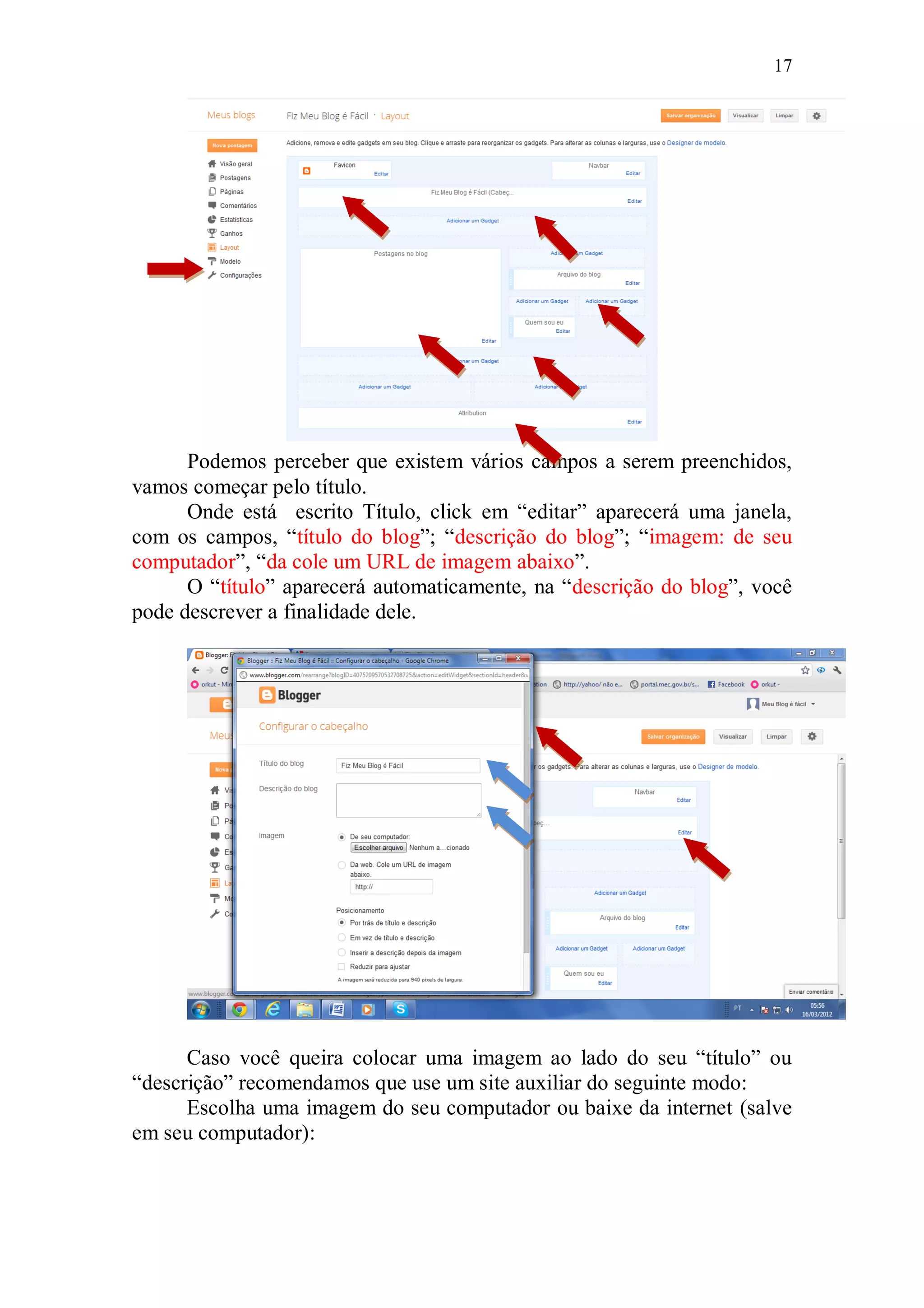 17




      Podemos perceber que existem vários campos a serem preenchidos,
vamos começar pelo título.
      Onde está escrito Título, click em “editar” aparecerá uma janela,
com os campos, “título do blog”; “descrição do blog”; “imagem: de seu
computador”, “da cole um URL de imagem abaixo”.
      O “título” aparecerá automaticamente, na “descrição do blog”, você
pode descrever a finalidade dele.




      Caso você queira colocar uma imagem ao lado do seu “título” ou
“descrição” recomendamos que use um site auxiliar do seguinte modo:
      Escolha uma imagem do seu computador ou baixe da internet (salve
em seu computador):
 