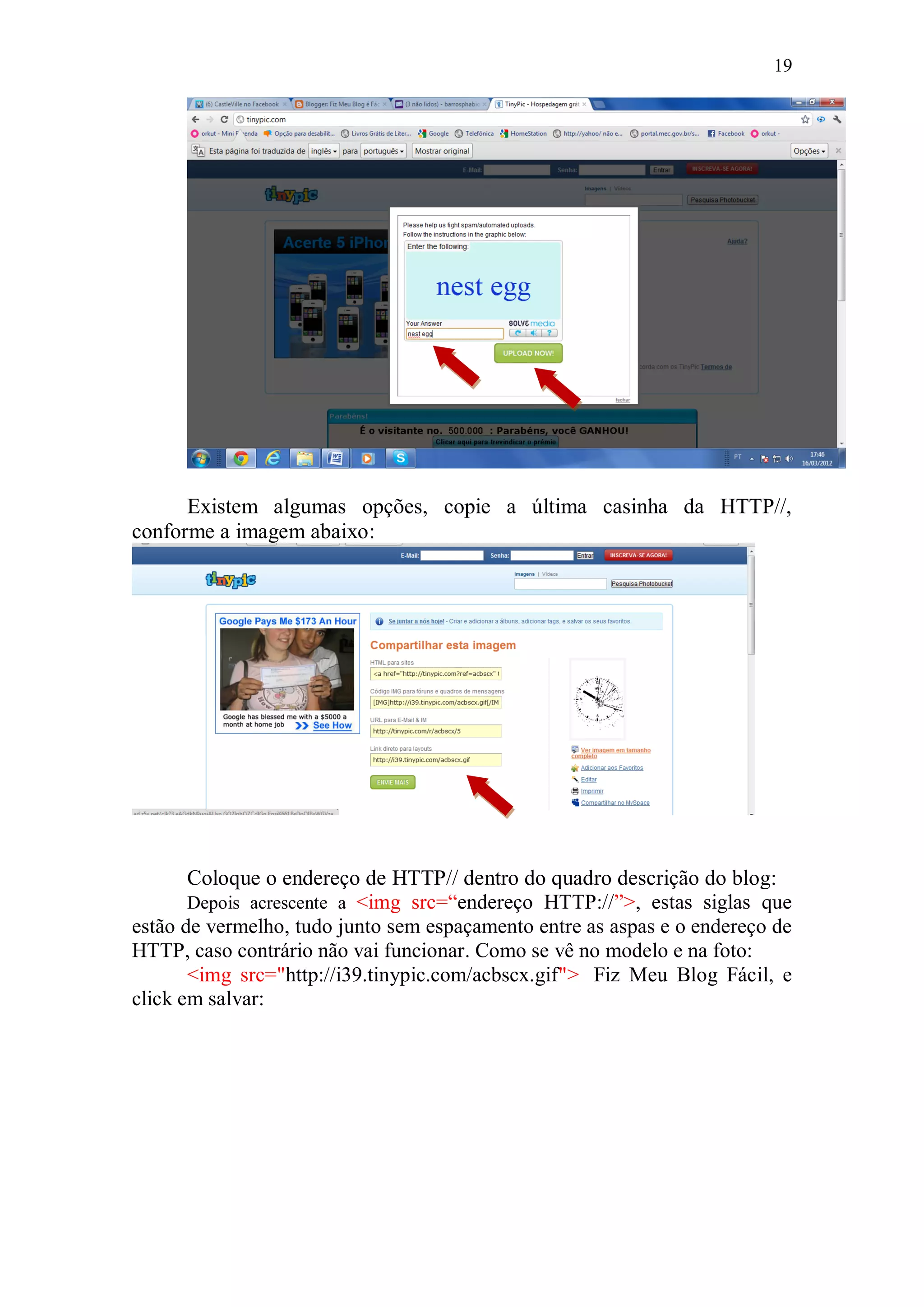 19




      Existem algumas opções, copie a última casinha da HTTP//,
conforme a imagem abaixo:




       Coloque o endereço de HTTP// dentro do quadro descrição do blog:
       Depois acrescente a <img src=“endereço HTTP://”>, estas siglas que
estão de vermelho, tudo junto sem espaçamento entre as aspas e o endereço de
HTTP, caso contrário não vai funcionar. Como se vê no modelo e na foto:
       <img src="http://i39.tinypic.com/acbscx.gif"> Fiz Meu Blog Fácil, e
click em salvar:
 