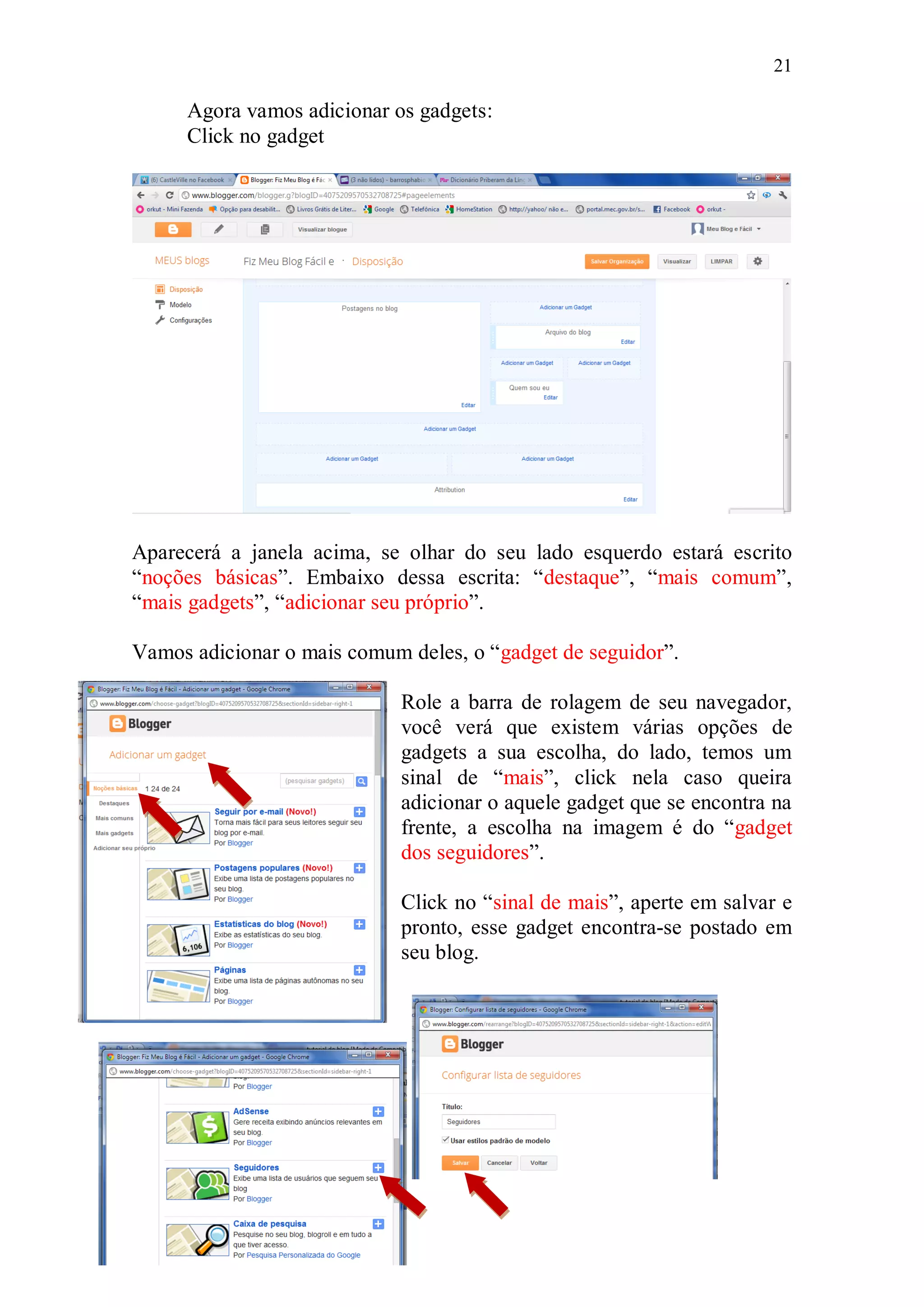 21

     Agora vamos adicionar os gadgets:
     Click no gadget




Aparecerá a janela acima, se olhar do seu lado esquerdo estará escrito
“noções básicas”. Embaixo dessa escrita: “destaque”, “mais comum”,
“mais gadgets”, “adicionar seu próprio”.

Vamos adicionar o mais comum deles, o “gadget de seguidor”.

                             Role a barra de rolagem de seu navegador,
                             você verá que existem várias opções de
                             gadgets a sua escolha, do lado, temos um
                             sinal de “mais”, click nela caso queira
                             adicionar o aquele gadget que se encontra na
                             frente, a escolha na imagem é do “gadget
                             dos seguidores”.

                             Click no “sinal de mais”, aperte em salvar e
                             pronto, esse gadget encontra-se postado em
                             seu blog.
 