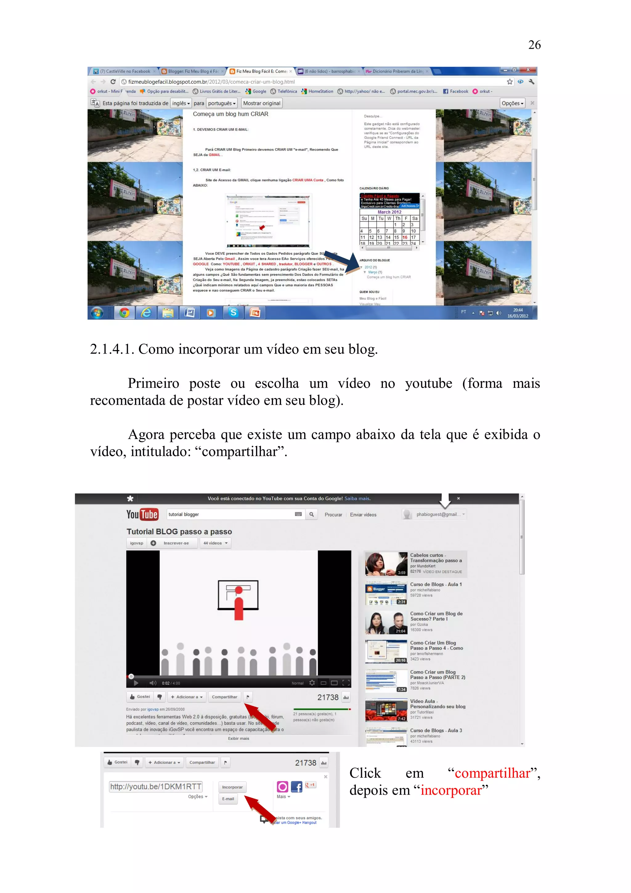 26




2.1.4.1. Como incorporar um vídeo em seu blog.

     Primeiro poste ou escolha um vídeo no youtube (forma mais
recomentada de postar vídeo em seu blog).

      Agora perceba que existe um campo abaixo da tela que é exibida o
vídeo, intitulado: “compartilhar”.




                                         Click    em    “compartilhar”,
                                         depois em “incorporar”
 