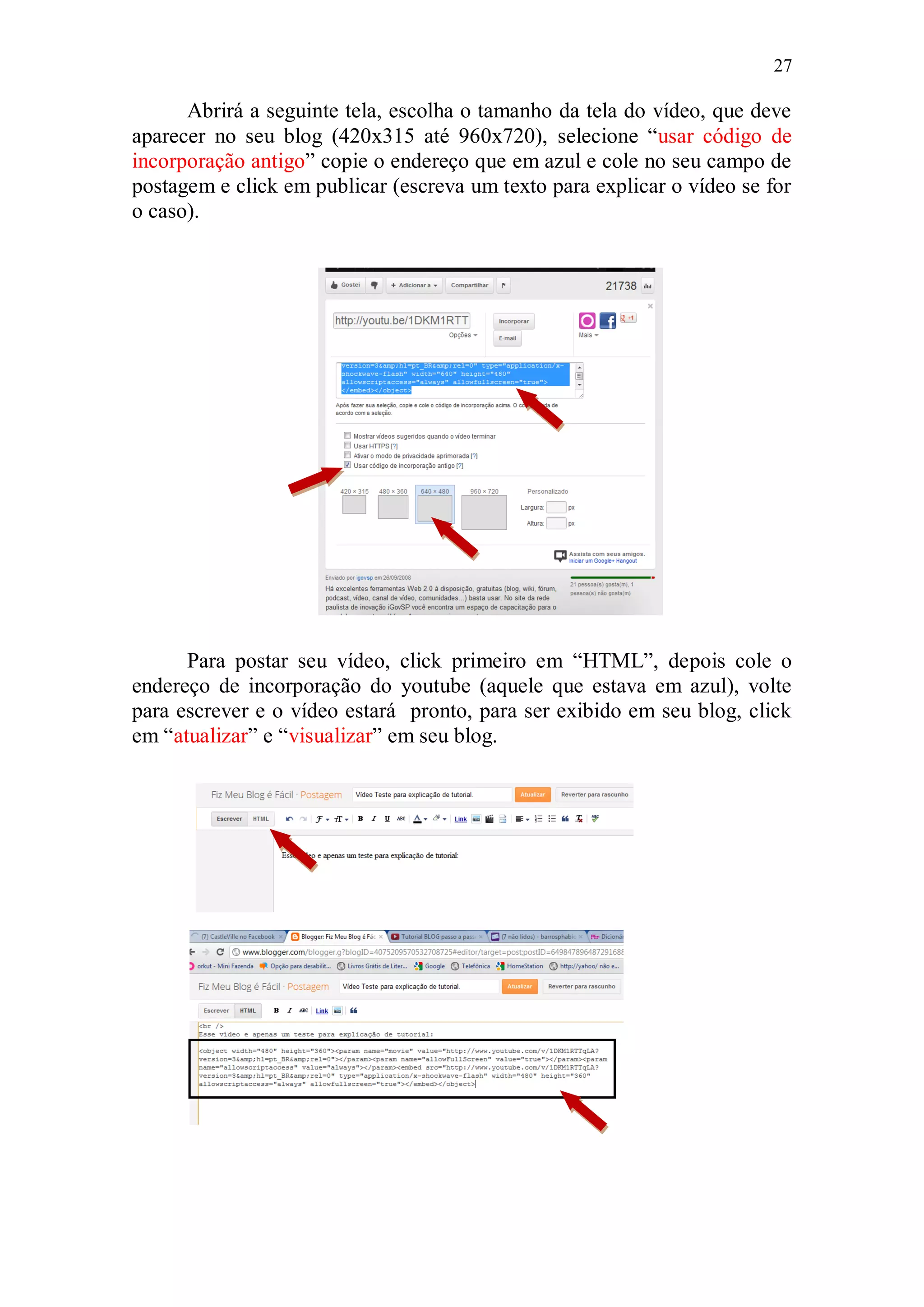 27

      Abrirá a seguinte tela, escolha o tamanho da tela do vídeo, que deve
aparecer no seu blog (420x315 até 960x720), selecione “usar código de
incorporação antigo” copie o endereço que em azul e cole no seu campo de
postagem e click em publicar (escreva um texto para explicar o vídeo se for
o caso).




      Para postar seu vídeo, click primeiro em “HTML”, depois cole o
endereço de incorporação do youtube (aquele que estava em azul), volte
para escrever e o vídeo estará pronto, para ser exibido em seu blog, click
em “atualizar” e “visualizar” em seu blog.
 