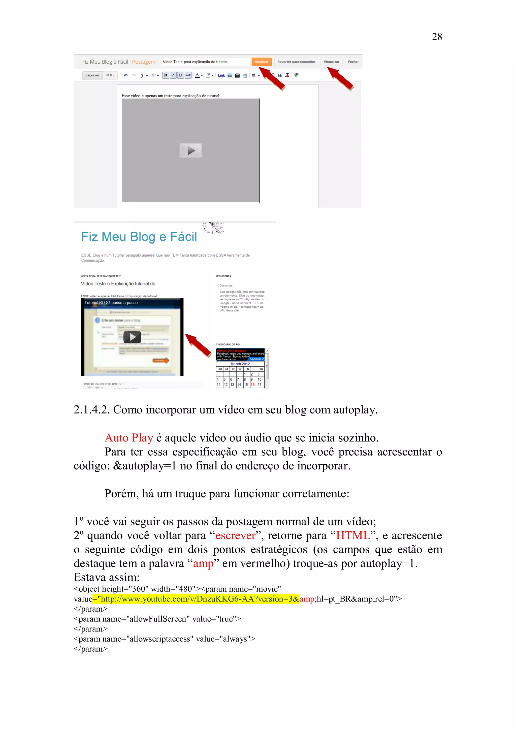 28




2.1.4.2. Como incorporar um vídeo em seu blog com autoplay.

      Auto Play é aquele vídeo ou áudio que se inicia sozinho.
      Para ter essa especificação em seu blog, você precisa acrescentar o
código: &autoplay=1 no final do endereço de incorporar.

       Porém, há um truque para funcionar corretamente:

1º você vai seguir os passos da postagem normal de um vídeo;
2º quando você voltar para “escrever”, retorne para “HTML”, e acrescente
o seguinte código em dois pontos estratégicos (os campos que estão em
destaque tem a palavra “amp” em vermelho) troque-as por autoplay=1.
Estava assim:
<object height="360" width="480"><param name="movie"
value="http://www.youtube.com/v/DnzuKKG6-AA?version=3&amp;hl=pt_BR&amp;rel=0">
</param>
<param name="allowFullScreen" value="true">
</param>
<param name="allowscriptaccess" value="always">
</param>
 