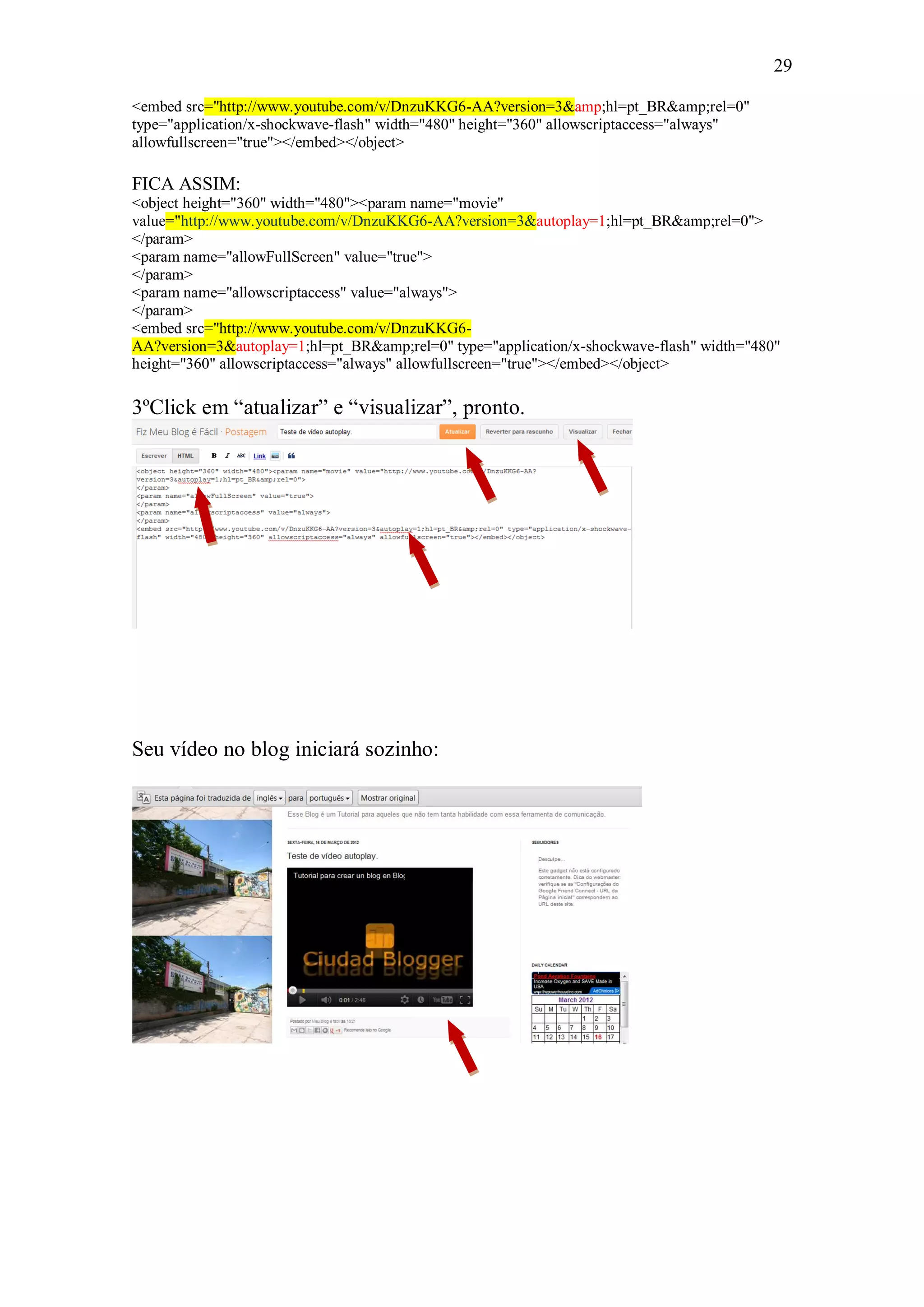 29

<embed src="http://www.youtube.com/v/DnzuKKG6-AA?version=3&amp;hl=pt_BR&amp;rel=0"
type="application/x-shockwave-flash" width="480" height="360" allowscriptaccess="always"
allowfullscreen="true"></embed></object>

FICA ASSIM:
<object height="360" width="480"><param name="movie"
value="http://www.youtube.com/v/DnzuKKG6-AA?version=3&autoplay=1;hl=pt_BR&amp;rel=0">
</param>
<param name="allowFullScreen" value="true">
</param>
<param name="allowscriptaccess" value="always">
</param>
<embed src="http://www.youtube.com/v/DnzuKKG6-
AA?version=3&autoplay=1;hl=pt_BR&amp;rel=0" type="application/x-shockwave-flash" width="480"
height="360" allowscriptaccess="always" allowfullscreen="true"></embed></object>

3ºClick em “atualizar” e “visualizar”, pronto.




Seu vídeo no blog iniciará sozinho:
 