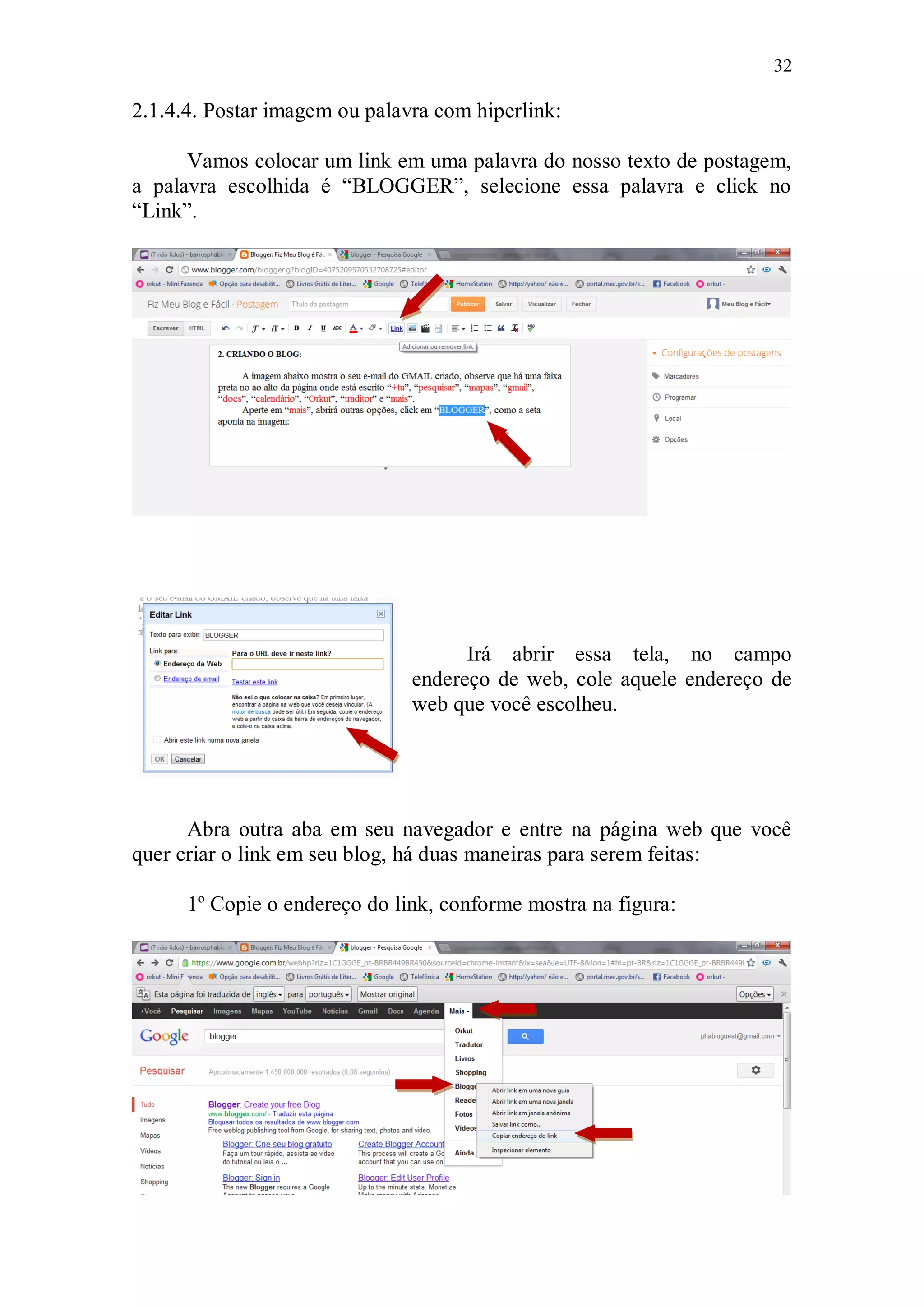32

2.1.4.4. Postar imagem ou palavra com hiperlink:

      Vamos colocar um link em uma palavra do nosso texto de postagem,
a palavra escolhida é “BLOGGER”, selecione essa palavra e click no
“Link”.




                                     Irá abrir essa tela, no campo
                               endereço de web, cole aquele endereço de
                               web que você escolheu.




      Abra outra aba em seu navegador e entre na página web que você
quer criar o link em seu blog, há duas maneiras para serem feitas:

      1º Copie o endereço do link, conforme mostra na figura:
 