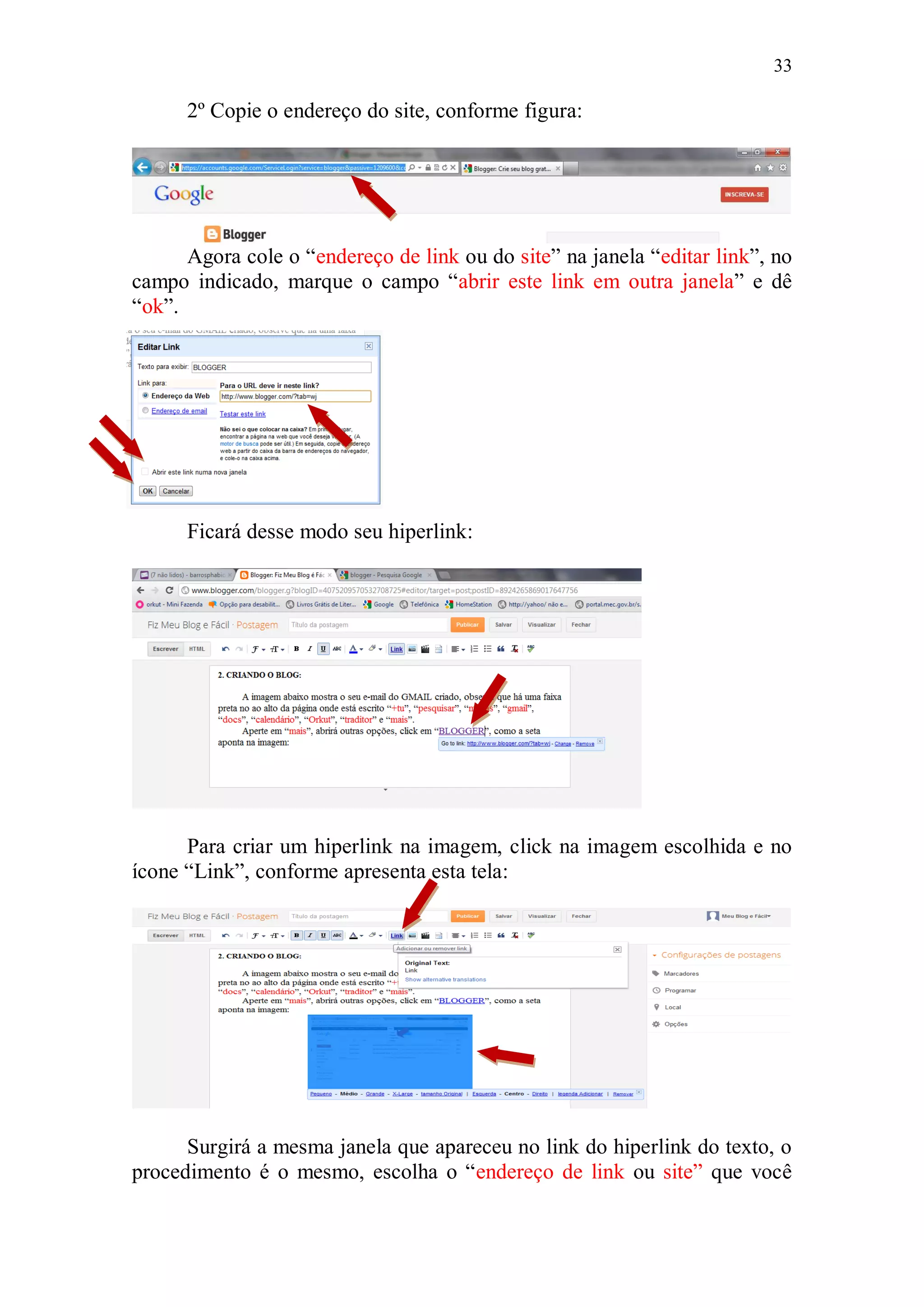 33

      2º Copie o endereço do site, conforme figura:




      Agora cole o “endereço de link ou do site” na janela “editar link”, no
campo indicado, marque o campo “abrir este link em outra janela” e dê
“ok”.




      Ficará desse modo seu hiperlink:




      Para criar um hiperlink na imagem, click na imagem escolhida e no
ícone “Link”, conforme apresenta esta tela:




      Surgirá a mesma janela que apareceu no link do hiperlink do texto, o
procedimento é o mesmo, escolha o “endereço de link ou site” que você
 