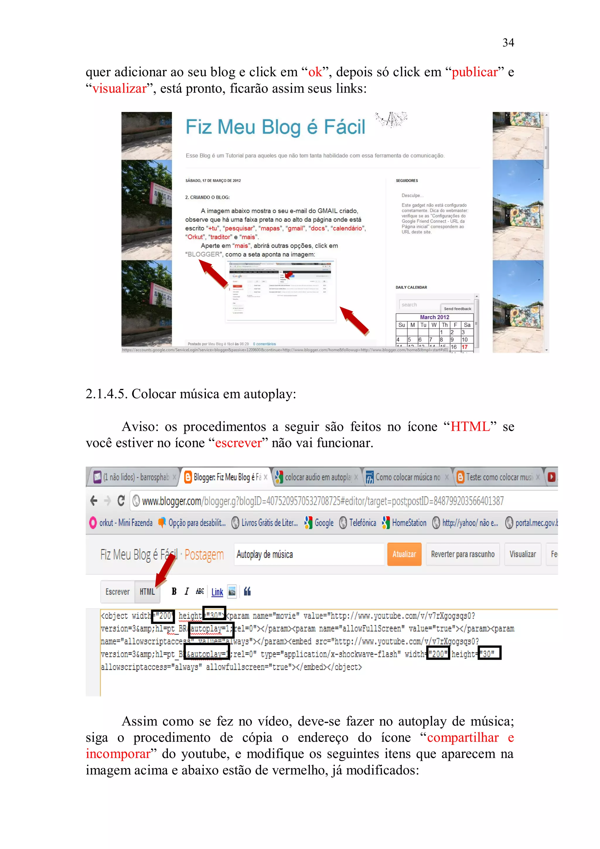 34

quer adicionar ao seu blog e click em “ok”, depois só click em “publicar” e
“visualizar”, está pronto, ficarão assim seus links:




2.1.4.5. Colocar música em autoplay:

      Aviso: os procedimentos a seguir são feitos no ícone “HTML” se
você estiver no ícone “escrever” não vai funcionar.




      Assim como se fez no vídeo, deve-se fazer no autoplay de música;
siga o procedimento de cópia o endereço do ícone “compartilhar e
incomporar” do youtube, e modifique os seguintes itens que aparecem na
imagem acima e abaixo estão de vermelho, já modificados:
 