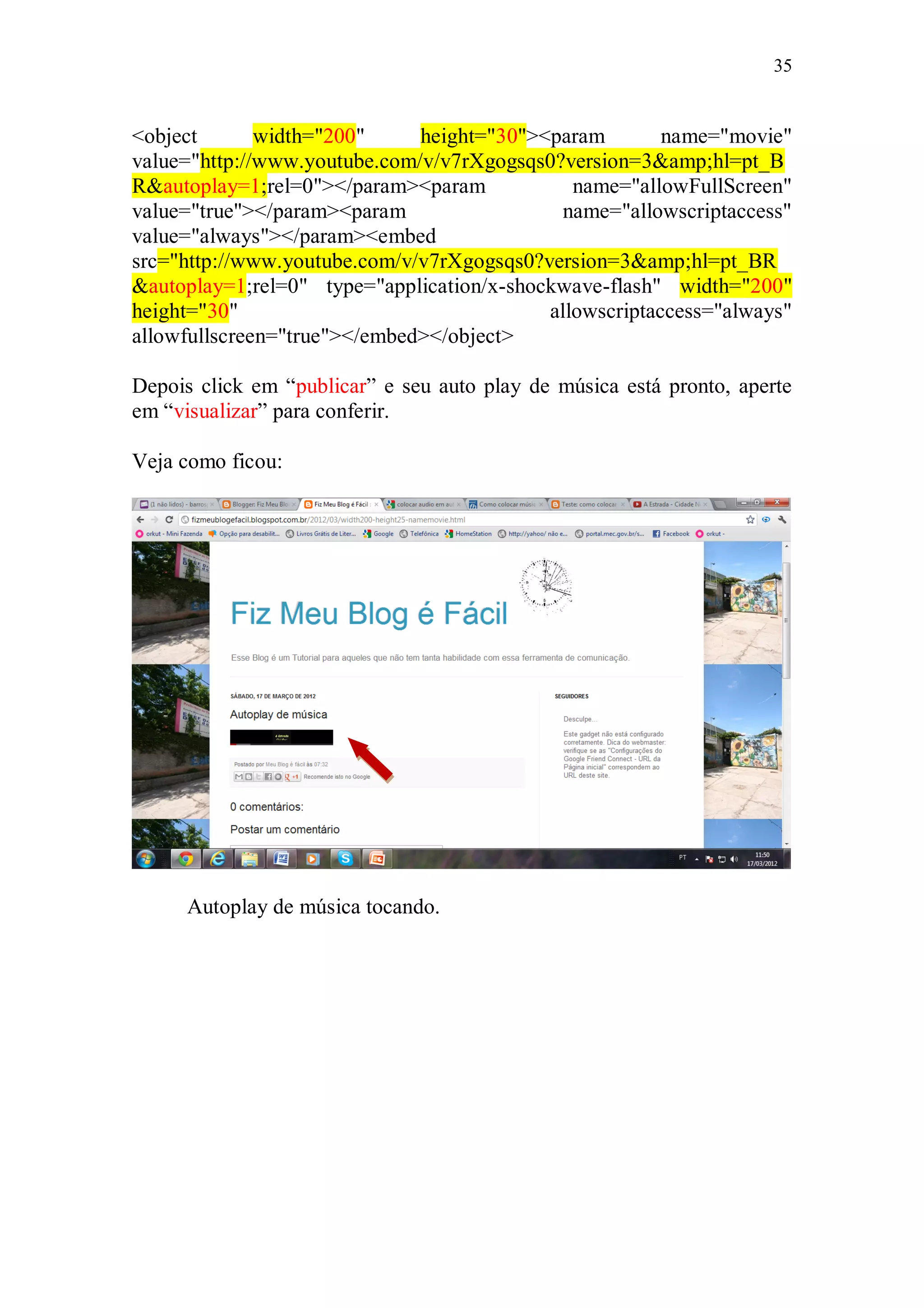 35


<object       width="200"     height="30"><param        name="movie"
value="http://www.youtube.com/v/v7rXgogsqs0?version=3&amp;hl=pt_B
R&autoplay=1;rel=0"></param><param            name="allowFullScreen"
value="true"></param><param                  name="allowscriptaccess"
value="always"></param><embed
src="http://www.youtube.com/v/v7rXgogsqs0?version=3&amp;hl=pt_BR
&autoplay=1;rel=0" type="application/x-shockwave-flash" width="200"
height="30"                                allowscriptaccess="always"
allowfullscreen="true"></embed></object>

Depois click em “publicar” e seu auto play de música está pronto, aperte
em “visualizar” para conferir.

Veja como ficou:




      Autoplay de música tocando.
 