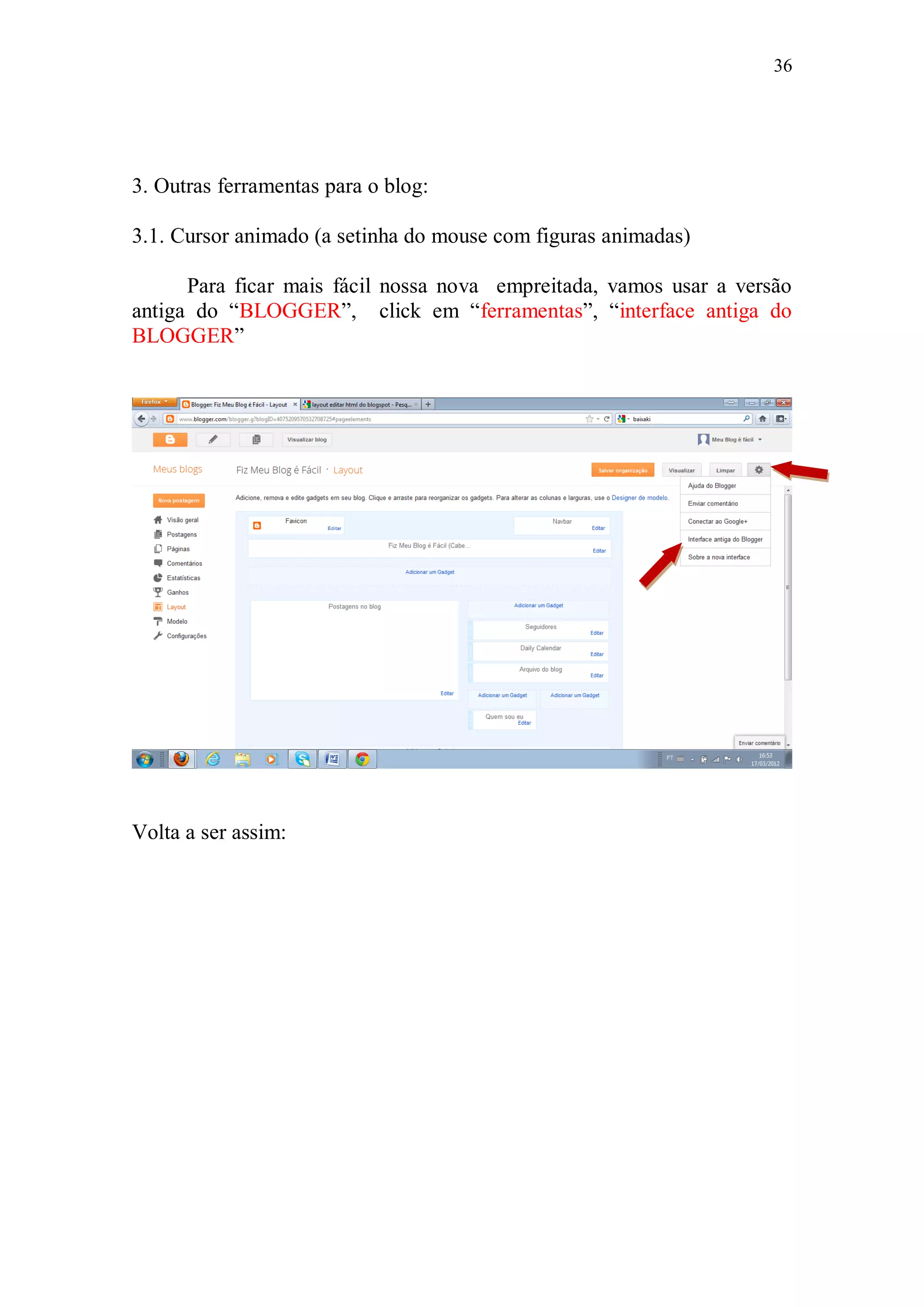 36




3. Outras ferramentas para o blog:

3.1. Cursor animado (a setinha do mouse com figuras animadas)

      Para ficar mais fácil nossa nova empreitada, vamos usar a versão
antiga do “BLOGGER”, click em “ferramentas”, “interface antiga do
BLOGGER”




Volta a ser assim:
 