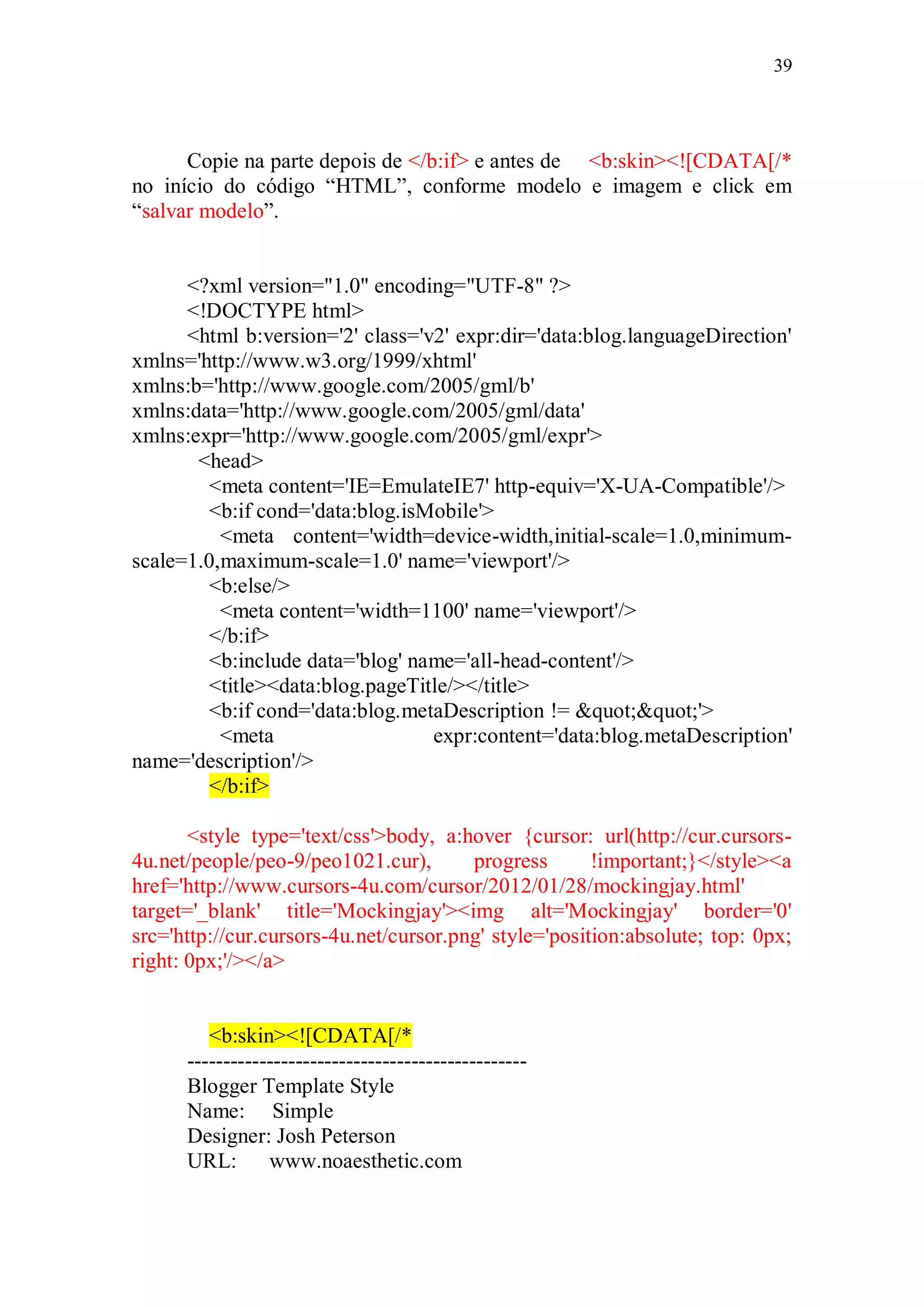 39




      Copie na parte depois de </b:if> e antes de <b:skin><![CDATA[/*
no início do código “HTML”, conforme modelo e imagem e click em
“salvar modelo”.


      <?xml version="1.0" encoding="UTF-8" ?>
      <!DOCTYPE html>
      <html b:version='2' class='v2' expr:dir='data:blog.languageDirection'
xmlns='http://www.w3.org/1999/xhtml'
xmlns:b='http://www.google.com/2005/gml/b'
xmlns:data='http://www.google.com/2005/gml/data'
xmlns:expr='http://www.google.com/2005/gml/expr'>
       <head>
        <meta content='IE=EmulateIE7' http-equiv='X-UA-Compatible'/>
        <b:if cond='data:blog.isMobile'>
          <meta content='width=device-width,initial-scale=1.0,minimum-
scale=1.0,maximum-scale=1.0' name='viewport'/>
        <b:else/>
          <meta content='width=1100' name='viewport'/>
        </b:if>
        <b:include data='blog' name='all-head-content'/>
        <title><data:blog.pageTitle/></title>
        <b:if cond='data:blog.metaDescription != ""'>
          <meta                   expr:content='data:blog.metaDescription'
name='description'/>
        </b:if>

       <style type='text/css'>body, a:hover {cursor: url(http://cur.cursors-
4u.net/people/peo-9/peo1021.cur),       progress       !important;}</style><a
href='http://www.cursors-4u.com/cursor/2012/01/28/mockingjay.html'
target='_blank' title='Mockingjay'><img alt='Mockingjay' border='0'
src='http://cur.cursors-4u.net/cursor.png' style='position:absolute; top: 0px;
right: 0px;'/></a>


         <b:skin><![CDATA[/*
      -----------------------------------------------
      Blogger Template Style
      Name: Simple
      Designer: Josh Peterson
      URL:       www.noaesthetic.com
 
