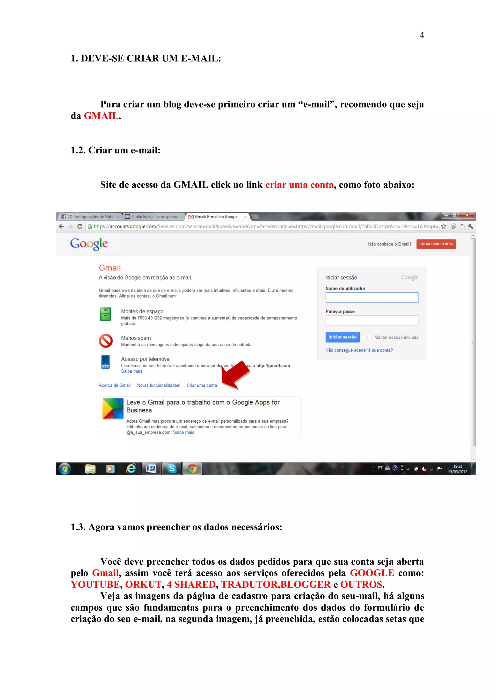 4

1. DEVE-SE CRIAR UM E-MAIL:



     Para criar um blog deve-se primeiro criar um “e-mail”, recomendo que seja
da GMAIL.


1.2. Criar um e-mail:


      Site de acesso da GMAIL click no link criar uma conta, como foto abaixo:




1.3. Agora vamos preencher os dados necessários:


       Você deve preencher todos os dados pedidos para que sua conta seja aberta
pelo Gmail, assim você terá acesso aos serviços oferecidos pela GOOGLE como:
YOUTUBE, ORKUT, 4 SHARED, TRADUTOR,BLOGGER e OUTROS.
       Veja as imagens da página de cadastro para criação do seu-mail, há alguns
campos que são fundamentas para o preenchimento dos dados do formulário de
criação do seu e-mail, na segunda imagem, já preenchida, estão colocadas setas que
 