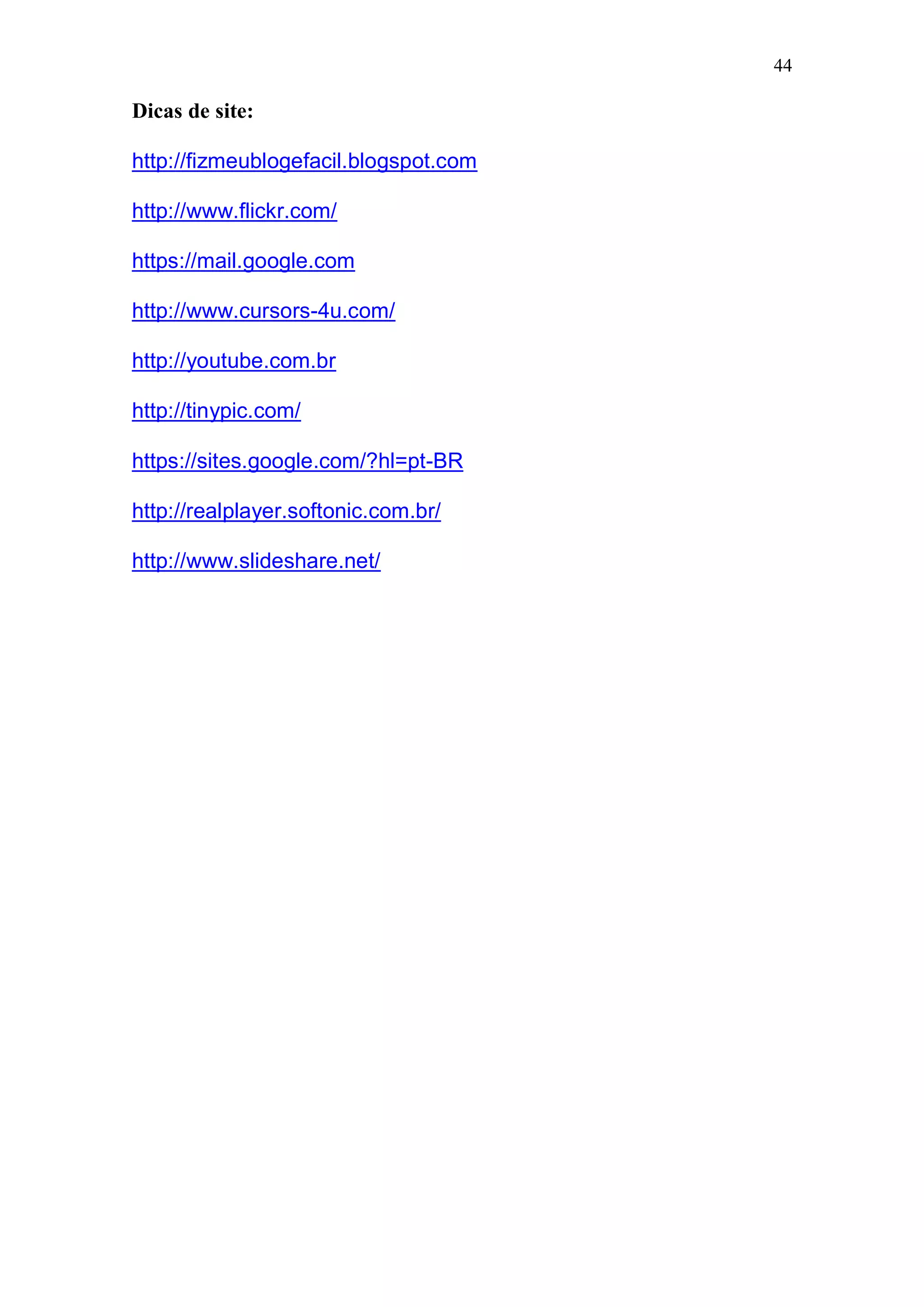 44

Dicas de site:

http://fizmeublogefacil.blogspot.com

http://www.flickr.com/

https://mail.google.com

http://www.cursors-4u.com/

http://youtube.com.br

http://tinypic.com/

https://sites.google.com/?hl=pt-BR

http://realplayer.softonic.com.br/

http://www.slideshare.net/
 