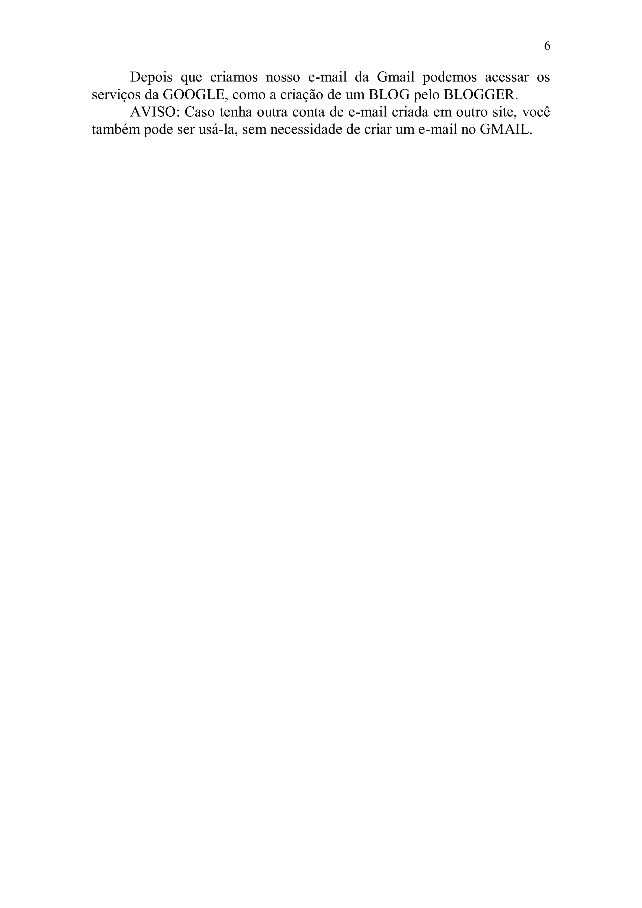 6

      Depois que criamos nosso e-mail da Gmail podemos acessar os
serviços da GOOGLE, como a criação de um BLOG pelo BLOGGER.
      AVISO: Caso tenha outra conta de e-mail criada em outro site, você
também pode ser usá-la, sem necessidade de criar um e-mail no GMAIL.
 