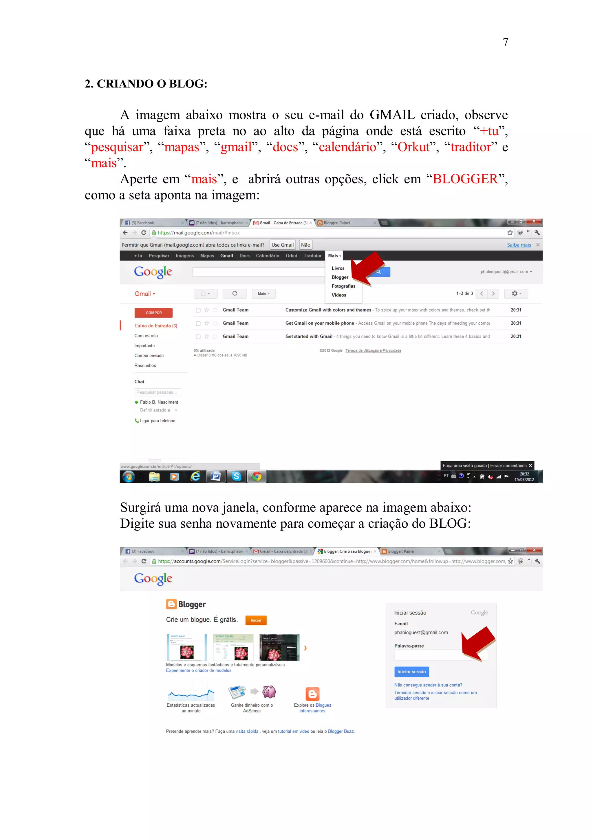 7


2. CRIANDO O BLOG:

     A imagem abaixo mostra o seu e-mail do GMAIL criado, observe
que há uma faixa preta no ao alto da página onde está escrito “+tu”,
“pesquisar”, “mapas”, “gmail”, “docs”, “calendário”, “Orkut”, “traditor” e
“mais”.
     Aperte em “mais”, e abrirá outras opções, click em “BLOGGER”,
como a seta aponta na imagem:




      Surgirá uma nova janela, conforme aparece na imagem abaixo:
      Digite sua senha novamente para começar a criação do BLOG:
 