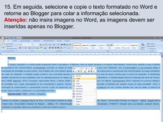 15. Em seguida, selecione e copie o texto formatado no Word e
retorne ao Blogger para colar a informação selecionada.
Atenção: não insira imagens no Word, as imagens devem ser
inseridas apenas no Blogger.
 