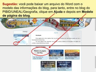 Sugestão: você pode baixar um arquivo do Word com o
modelo das informações do blog, para tanto, entre no blog do
PIBID/UNEAL/Geografia, clique em Ajuda e depois em Modelo
de página do blog.
 