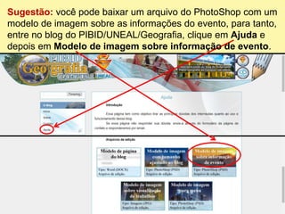 Sugestão: você pode baixar um arquivo do PhotoShop com um
modelo de imagem sobre as informações do evento, para tanto,
entre no blog do PIBID/UNEAL/Geografia, clique em Ajuda e
depois em Modelo de imagem sobre informação de evento.
 