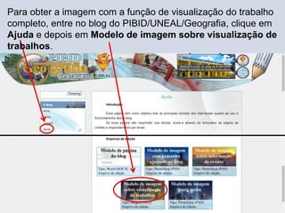 Para obter a imagem com a função de visualização do trabalho
completo, entre no blog do PIBID/UNEAL/Geografia, clique em
Ajuda e depois em Modelo de imagem sobre visualização de
trabalhos.
 