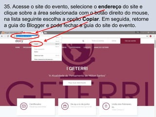 35. Acesse o site do evento, selecione o endereço do site e
clique sobre a área selecionada com o botão direito do mouse,
na lista seguinte escolha a opção Copiar. Em seguida, retorne
a guia do Blogger e pode fechar a guia do site do evento.
 