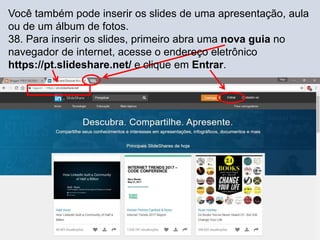 Você também pode inserir os slides de uma apresentação, aula
ou de um álbum de fotos.
38. Para inserir os slides, primeiro abra uma nova guia no
navegador de internet, acesse o endereço eletrônico
https://pt.slideshare.net/ e clique em Entrar.
 