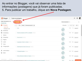 Ao entrar no Blogger, você vai observar uma lista de
informações (postagens) que já foram publicadas.
5. Para publicar um trabalho, clique em Nova Postagem.
 