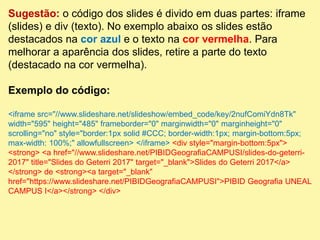 Sugestão: o código dos slides é divido em duas partes: iframe
(slides) e div (texto). No exemplo abaixo os slides estão
destacados na cor azul e o texto na cor vermelha. Para
melhorar a aparência dos slides, retire a parte do texto
(destacado na cor vermelha).
Exemplo do código:
<iframe src="//www.slideshare.net/slideshow/embed_code/key/2nufComiYdn8Tk"
width="595" height="485" frameborder="0" marginwidth="0" marginheight="0"
scrolling="no" style="border:1px solid #CCC; border-width:1px; margin-bottom:5px;
max-width: 100%;" allowfullscreen> </iframe> <div style="margin-bottom:5px">
<strong> <a href="//www.slideshare.net/PIBIDGeografiaCAMPUSI/slides-do-geterri-
2017" title="Slides do Geterri 2017" target="_blank">Slides do Geterri 2017</a>
</strong> de <strong><a target="_blank"
href="https://www.slideshare.net/PIBIDGeografiaCAMPUSI">PIBID Geografia UNEAL
CAMPUS I</a></strong> </div>
 