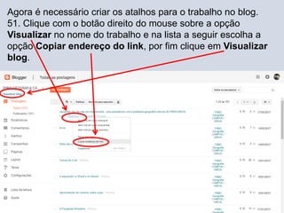 Agora é necessário criar os atalhos para o trabalho no blog.
51. Clique com o botão direito do mouse sobre a opção
Visualizar no nome do trabalho e na lista a seguir escolha a
opção Copiar endereço do link, por fim clique em Visualizar
blog.
 