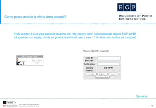 Como posso aceder à minha área pessoal? Pode aceder à sua área pessoal clicando em “My Library card” seleccionando depois EGP-UPBS irá aparecer um espaço onde se poderá autenticar (use o seu n.º de aluno em ambos os campos).  Sumário 