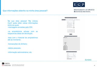 Que informações obtenho na minha área pessoal?   Na sua área pessoal “My Library Card” pode obter várias informações entre as quais: mensagens enviadas pelo CDI; -os empréstimos actuais com as respectivas datas de devolução; -lista com o historial de empréstimos até ao momento; -transacções de dinheiro; -dados pessoais; -informação administrativa, etc. Sumário 