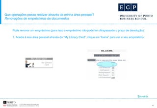 Que operações posso realizar através da minha área pessoal? Renovações de empréstimos de documentos Pode renovar um empréstimo (para isso o empréstimo não pode ter ultrapassado o prazo de devolução).  1. Aceda à sua área pessoal através do “My Library Card”, clique em “loans” para ver o seu empréstimo.  Sumário 