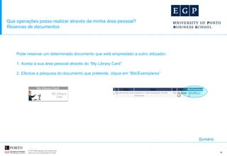 Que operações posso realizar através da minha área pessoal? Reservas de documentos Pode reservar um determinado documento que está emprestado a outro utilizador.  1. Aceda à sua área pessoal através do “My Library Card” 2. Efectue a pesquisa do documento que pretende, clique em “Bib/Exemplares”  Sumário 