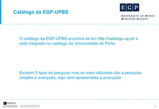 Catálogo da EGP-UPBS O catálogo da EGP-UPBS encontra-se em   http://catalogo.up.pt/  e está integrado no catálogo da Universidade do Porto. Existem 5 tipos de pesquisa mas as mais utilizadas são a pesquisa simples e avançada, aqui será apresentada a avançada.  