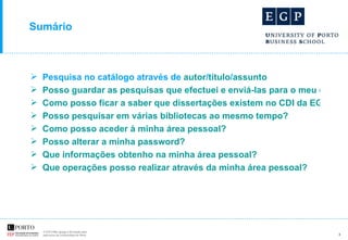 Sumário Pesquisa no catálogo através de  autor / título / assunto Posso guardar as pesquisas que efectuei e enviá-las para o meu e-mail? Como posso ficar a saber que dissertações existem no CDI da EGP-UPBS? Posso pesquisar em várias bibliotecas ao mesmo tempo? Como posso aceder à minha área pessoal? Posso alterar a minha password? Que informações obtenho na minha área pessoal?  Que operações posso realizar através da minha área pessoal? 