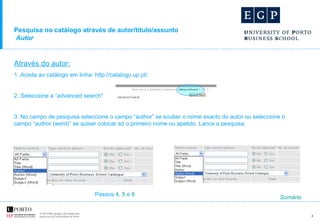 Pesquisa no catálogo através de autor/título/assunto   Autor Através do autor: 1 .Aceda ao catálogo em linha: http://catalogo.up.pt/ 2. Seleccione a “advanced search"  3. No campo de pesquisa seleccione o campo “author” se souber o nome exacto do autor ou seleccione o campo “author (word)” se quiser colocar só o primeiro nome ou apelido. Lance a pesquisa. Passos  4 ,  5  e  6 Sumário 